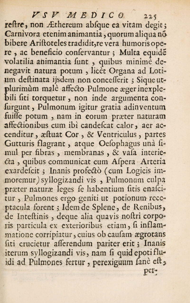 reftre, non JEthereum abfque ea vitam degit; Carnivora etenim animantia, quorum aliqua no bibere Ariftoteles tradidit,re vera humoris ope¬ re , ac beneficio confervantur ; Multa equide volatilia animantia funt , quibus minime de¬ negavit natura potum , licet Organa ad Loti¬ um deftinata ijsdem non conceflerit ; Sique ut- plurimum male affe&o Pulmone aeger inexple¬ bili fici torquetur , non inde argumenta con- furgunt, Pulmonum igitur gratia adinventum fuifie potum , nam in eorum praeter naturam affe&ionibus cum ibi candefcat calor, aer ac¬ cenditur , aeftuat Cor , & Ventriculus, partes Gutturis flagrant, atque Oefophagus una fi- mul per fibras , membranas , & vafa interie- <fta , quibus communicat cum Afpera Arteria exardefcit; Inanis profe&o (cum Logicis im- moremur,) syllogizandi vis , Pulmonum culpa praeter naturae leges fe habentium fitis enafci- tur , Pulmones ergo geniti ut potionum rece¬ ptacula forent; Idem de Splene, de Renibus, de Inteftinis , deque alia quavis noftri corpo¬ ris particula ex exterioribus etiam, fi inflam¬ matione corripiatur, cuius ob caufatn aegrotans fiti crucietur afferendum pariter erit; Inanis iterum syllogizandi vis, nam fi quid epoti flu¬ idi ad Pulmones fertur, perexiguum fane eft3