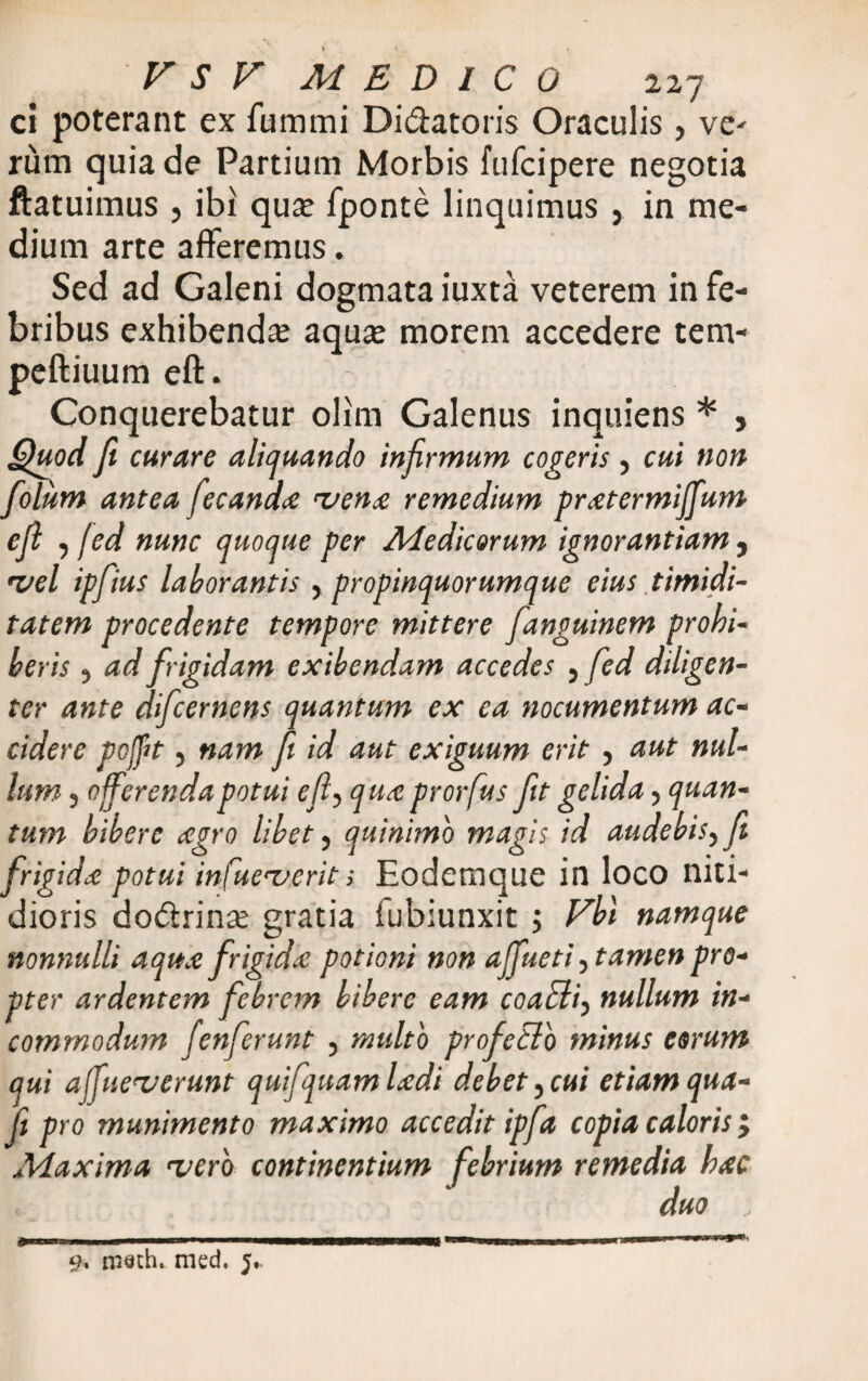 ci poterant ex fummi Di&atoris Oraculis, ve* rum quia de Partium Morbis fufcipere negotia ftatuimus , ibi qua; fponte linquimus , in me¬ dium arte afferemus. Sed ad Galeni dogmata iuxta veterem in fe¬ bribus exhibenda; aqax morem accedere tem- peftiuum eft. Conquerebatur olim Galenus inquiens * , Quod fi curare aliquando infirmum cogeris , cui non folum antea fecanda rvena remedium pratermijfum e fi , jed nunc quoque per Medicorum ignorantiam , •vel ipfius laborantis , propinquorumque eius timidi¬ tatem procedente tempore mittere fanguinem prohi¬ beris , ad frigidam exibendam accedes , fed diligen¬ ter ante difcernens quantum ex ea nocumentum ac¬ cidere pofit, nam fi id aut exiguum erit , aut nul¬ lum , 0ferenda potui efl, qua prorfus fit gelida, quan¬ tum bibere agro libet, quinimo magis id audebis, fi frigida potui infue^erit; Eodemque in loco niti¬ dioris do&rina; gratia iubiunxit ; Fbl namque nonnulli aqua frigida: potioni non affueti, tamen pro¬ pter ardentem febrem bibere eam coaddi, nullum in¬ commodum fenferunt , multo profetlb minus eorum qui afueverunt quifquamUdi debet,cui etiamqua- fi pro munimento maximo accedit ipfa copia caloris > Maxima 'vero continentium febrium remedia hac duo ; 9. roeth. med. j,.