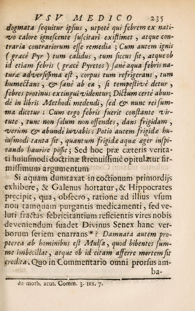 dogmata, [equitur ipfus 5 utpote qui febrem ex nati¬ vo calore, ignefcente fufcitari exifiimet 5 atque con¬ traria contrariorum ejfe remedia 5 Cum autem ignis ( grxce Pyr ) tum calidus 5 tum ficcus fit ? atque ob id etiam febris (grtece Pyretos ) fane aqua febris na¬ tura adverftjpma eft 5 corpus tum refrigerans 5 tum hume&ans , & [ane ab ea 5 fi tempejiive detur > febres protinus extingui videntur^ DiElum certe abun¬ de in libris Methodi, medendi, fed & nunc reifum- ma dicetur s Cum ergo feb ris fuerit conflante 'vir¬ tute , tunc non folum non offendes, dans frigidam , •verum & abunde iux,abis s Potio autem frigida hu- iuffmodi tanta fit, quantum frigida aqute aeger infpi- rando haurire pojpty Sed hoc prte caeteris verita¬ ti huiufmodi do&rina: ftrenuillime opitulatur fir- in i ili in u m a rgum e n t u ni: Si aquam dumtaxat in co&ionum primordijs exhibere, & Galenus hortatur,& Hippocrates precipit, qua, obfecro, ratione ad illius vfum non tamquam purgantis medicamenti, fed ve- luti fra&as. febricitantium reficientis vires nobis deveniendum fuadet Divinus Senex hanc ver¬ borum feriem enarrans*? Damnata autem pro- pterea ab hominibus efl APulffa, quod bibentes fum- me imbeeillaty atque ob id citam ajferr e mertem fit cudit a.Quo in Commentario omni prorfusam- ba- de morb. acur. Comm. 3. tex. 7.