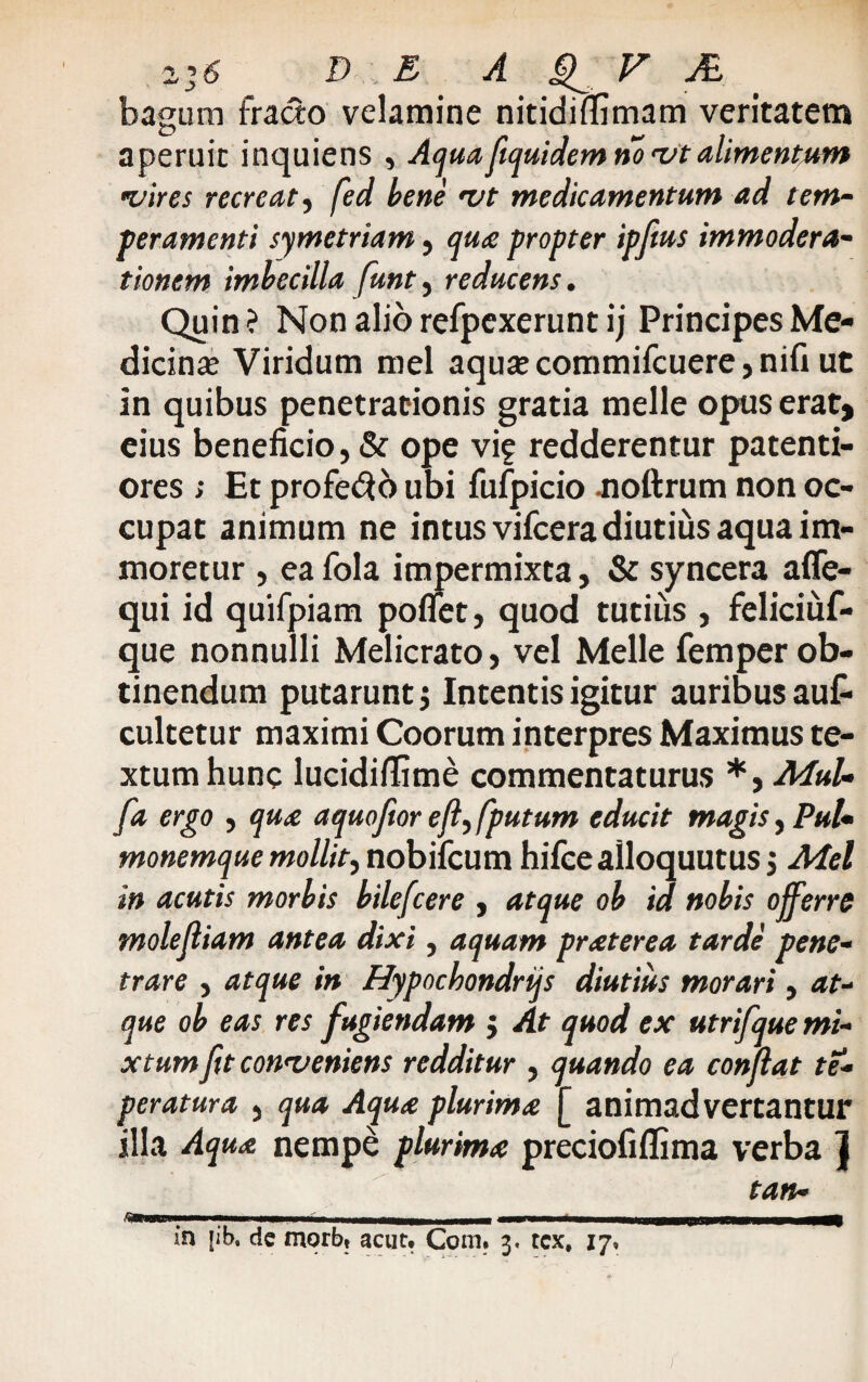 zj6 D E A V ./£ bagum fracto velamine nitidiflimam veritatem aperuit inquiens , Aquafiquidem no vtalimentum <vires recreat, fed bene vt medicamentum ad tem¬ peramenti symetriam, qua propter ipftus immodera¬ tionem imbecilla funt, reducens. Quin ? Non alio refpexerunt ij Principes Me¬ dicina? Viridum mei aqua? commifcuere, nifi ut in quibus penetrationis gratia meile opus erat, eius beneficio, & ope vif redderentur paterni¬ ores ; Et profero ubi fufpicio -noftrum non oc¬ cupat animum ne intus vifcera diutius aqua im- moretur , ea fola impermixta, & syncera affe- qui id quifpiam poflet, quod tutius , feliciuf- que nonnulli Melicrato, vel Meile femper ob¬ tinendum putarunt $ Intentis igitur auribus aut cultetur maximi Coorum interpres Maximus te¬ xtum hunc lucidiflime commentaturus *, MuU fa ergo , qua a quojior efi^fputum educit magis, Pul¬ monemque mollit^ nobifcum hifceailoquutus 5 Mei in acutis morbis bilefcere , atque ob id nobis offerre molejliam antea dixi, aquam praterea tarde pene¬ trare , atque in Hypochondrtjs diutius morari , at¬ que ob eas res fugiendam $ At quod ex utrifque mi¬ xtum fit conveniens redditur , quando ea confiat te- peratura , qua Aqua plurima [ animadvertantur illa Aqua nempe plurima preciofiflima verba jj tan-