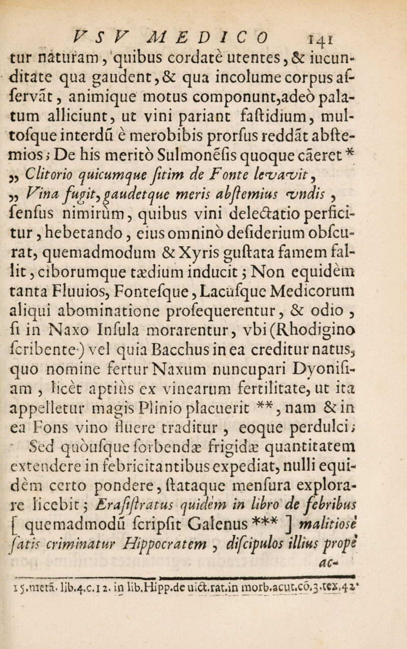 tur naturam, quibus cordate utentes, & jucun¬ ditate qua gaudent,& qua incolume corpus af- fervat, animique motus componunt,adeo pala¬ tum alliciunt, ut vini pariant faftidium, mul- tofque interdu e merobibis prorfus reddat abfte- mios ; De his merito Sulmonefis quoque caeret * „ Clitorio quicumque fitim de Fonte levavit, „ Vina fugit.,gaudet que meris abfemius vndis , fenfus nimirum, quibus vini deledatioperfici¬ tur , hebetando, eius omnino defiderium obfcu- rat, quemadmodum & Xyris guftata famem fal¬ lit , ciborumque taedium inducit; Non equidem tanta Fluuios, Fontefque, Lacufque Medicorum aliqui abominatione profequerentur, & odio , fi in Naxo Infula morarentur, vbi (Rhodigino fcribente ) vel quia Bacchus in ea creditur natus, quo nomine fertur Naxum nuncupari Dyonifi- am , licet aptius ex vinearum fertilitate, ut ita appelletur magis Plinio placuerit **,nam &in ea Fons vino fluere traditur, eoque perdulci; ■ Sed quoufque forbend^e frigida; quantitatem extendere in febricitantibus expediat, nulli equi¬ dem certo pondere,fiataque menfura explora¬ re licebitErafiflratus quidem in libro de febribus | quemadmodu fcripfit Galenus *** ] malitiose fatis criminatur Hippocratem , difcipulos illius prope ac- 15.mera. lib.4.c. 12. in lib.Hipp.de uictrat.in morb.acut.cd.j.tcx,^