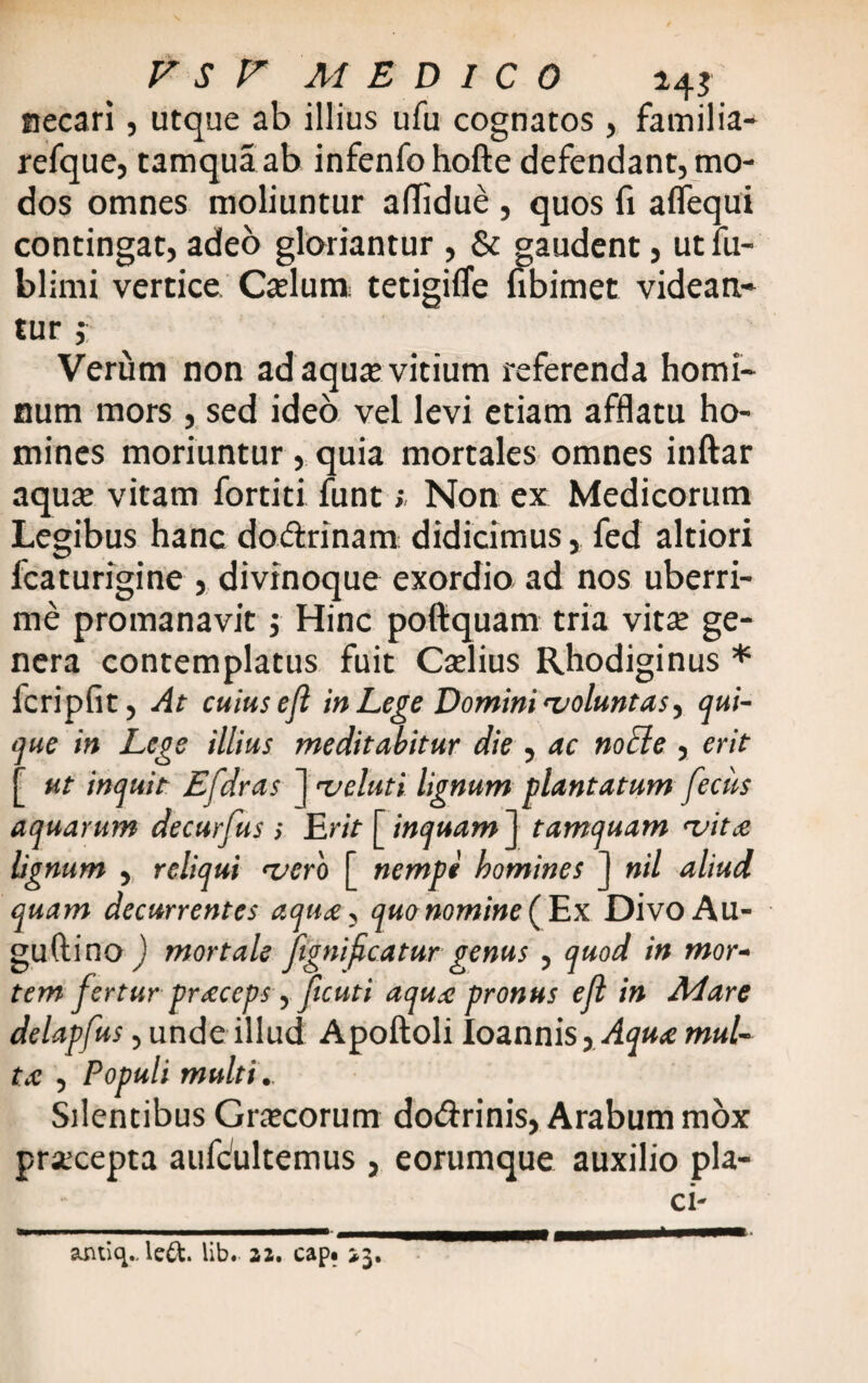 necari, utque ab illius ufu cognatos, familia- refque, tamquaab infenfohofte defendant,mo¬ dos omnes moliuntur aflidue , quos fi aflequi contingat, adeo gloriantur , & gaudent, utfu- blimi vertice Cadum tetigifle fibimet videan» tur ; Verum non adaqua; vitium referenda homi¬ num mors , sed ideo vel levi etiam afflatu ho¬ mines moriuntur, quia mortales omnes inftar aqua; vitam fortiti funt; Non ex Medicorum Legibus hanc dodrinam didicimus, fed altiori lcaturigine , divinoque exordio ad nos uberri¬ me promanavit $ Hinc poftquam tria vita; ge¬ nera contemplatus fuit Cadius Rhodiginus * fcripfit, At cuius eji in Lege Domini voluntas, qui¬ que in Lege illius meditabitur die , ac noEle , erit [ ut inquit Efdras 1 «t/eluti lignum plantatum feclis aquarum decurfus s Erit [ inquam J tamquam vitee lignum , reliqui vero [ nempt homines ] nil aliud quam decurrentes aqu<ey quo nomine (Ex DivoAu- guftino ) mortale fignifeatur genus , quod in mor¬ tem fertur precceps y f cuti aqute pronus eji in Mare delapfus, unde illud Apoftoli Ioannis,yfy»<c mul- tx , Populi multi. Silentibus Graecorum dodrinis, Arabum mox praecepta aufdiltemus , eorumque auxilio pla- ci- amiq., le&. lib. 22, cap* >3. *