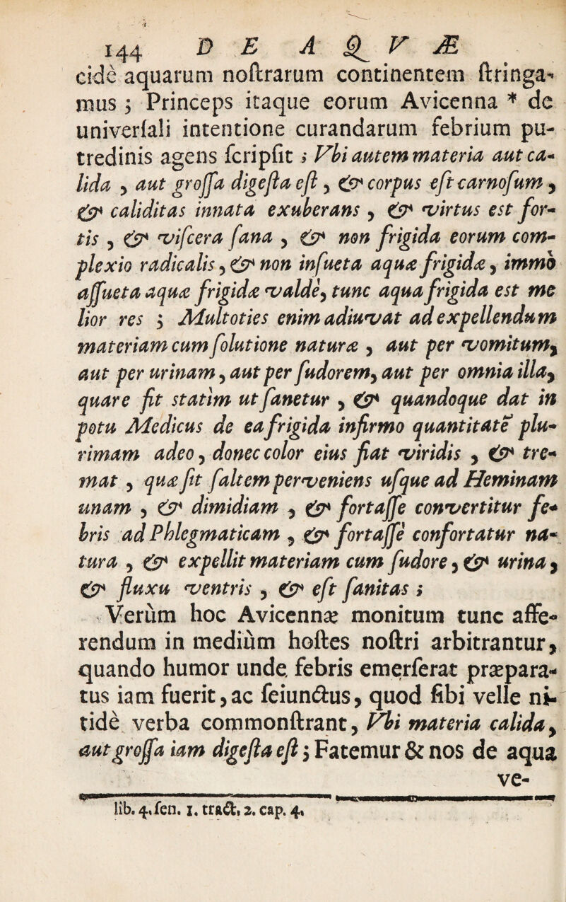 eide aquarum noftrarum continentem ftringa- mus 5 Princeps itaque eorum Avicenna * de univerlali intentione curandarum febrium pu¬ tredinis agens fcripfit; Vbi autem materia aut ca¬ lida , aut groffa digefla efi, & corpus eft carnofum , & caliditas innata exuberans, & virtus est for¬ tis , & vifcera fana , & non frigida eorum com¬ plexio radicatis, & non infueta aqua frigida, immb affluet a aqua frigida valde, tunc aqua frigida est me lior res j Afuit oties enim adiuvat ad expellendum materiam cum folutione natura , aut per vomitum, aut per urinam, aut per fudorem, aut per omnia illay quare fit statlm ut fanetur , quandoque dat in potu Afedicus de eafrigida infirmo quantitate plu¬ rimam adeo, donec color eius fiat viridis , tre¬ mat j qu£ fit faltem perveniens ufque ad Heminam unam , & dimidiam , & fort affle convertitur fe¬ bris ad Phlegmaticam , & fortaffle confortatur na¬ tura , & expellit materiam cum fudore , & urina , & fluxu ventris , & eft fanitas ; Verum hoc Avicenna? monitum tunc affe¬ rendum in medium hoftes noftri arbitrantur, quando humor unde, febris emerferat praepara¬ tus iam fuerit,ac feiun&us, quod fibi velle ni¬ tide verba commonftrant, Vbi materia calida, autgroffa iam digefta efi 5 Fatemur & nos de aqua ve- lib. 4*fen. i. tra&, 2. cap. 4,