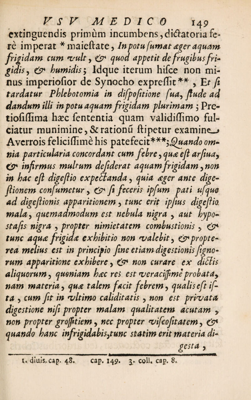 extinguendis primum incumbens,didatomfe¬ re imperat *maieftate, In potu fumat ager aquam frigidam cum vult, & quod appetit de frugibusfri¬ gidis, &* humidis j Idque iterum hifce non mi¬ nus imperiofior de Synocho expreflit **, Et ft tardatur Phlebotomia in difpofttione ftay fiude ad dandum illi in potu aquam frigidam plurimam; Pre- tiofiflima ha?c fententia quam validiflimo ful¬ ciatur munimine, &rationu ftipetur examina Avcrrois feliciflime his patefecit***',Quando om¬ nia particularia concordant cum febre, qua ejl arfiua, es* infirmus multum deftderat aquamfrigidam ynon in hac e fi digefiio expetlanda, quia ager ante dige- fiionem confumetur, &* fi feceris ipfum pati ufque ad digefiionis apparitionem, tunc erit ipfius digefiio. mala, quemadmodum est nebula nigra , aut hypo- stafis nigra , propter nimietatem combustionis , & tunc aqua frigida exhibitio non 'valebit, es*propte- rea melius est in principio fine etiam digestionis figno- rum apparitione exhibere, non curare ex ditiis aliquorum, quoniam hac res est 'veracifime probatay nam materia, qua talem facit febrem, qualis eft if- ta , cum fit in 'vltimo caliditatis , non est privata digestione nifi propter malam qualitatem acutam y non propter grofftiem, nec propter vifcofitatem, &* quando hanc infrigidabis3tunc statim erit materia di¬ gesta , (. diuis, cap. 48. cap. 149. 3. coli. cap. 8.