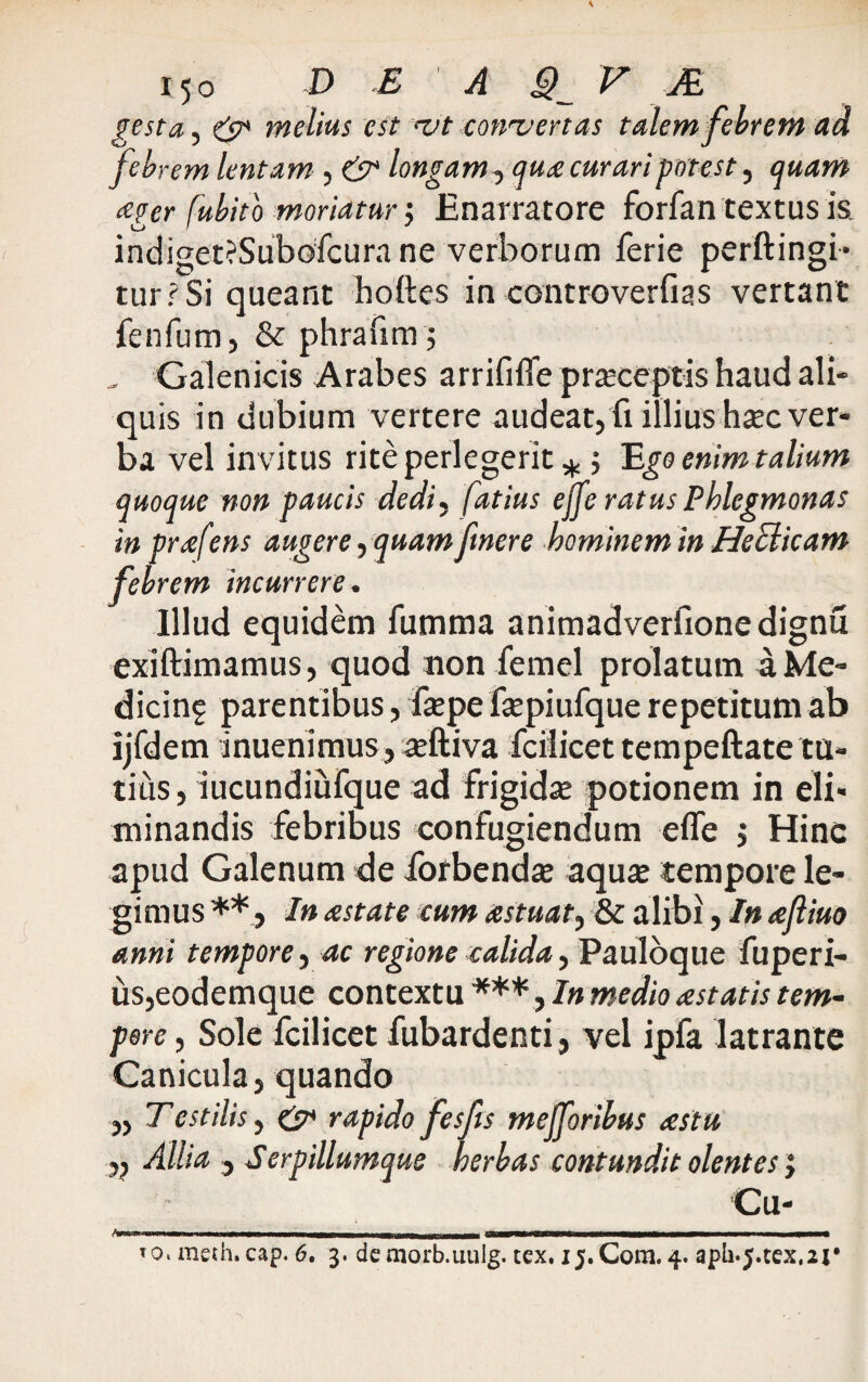 15 o D E A ^ F JE gesta, & melius est njt convertas talem febrem ad feb rem lentam , & longam, qua curari potest, quam <eger fubito moriatur $ Enarratore forfan textus ia indiget?Subofcura ne verborum ferie perftingi- turrSi queant hoftes in controverfias vertant fenfum, & phrafim; Galenicis Arabes arrififfe praeceptis haud ali¬ quis in dubium vertere audeat, fi illius haec ver¬ ba vel invitus rite perlegerit *; Ego enim talium quoque non paucis dedi, fatius ejfe ratus Phlegmonas in prafens augere, quam fmere hominem in Heclicam febrem incurrere. Illud equidem fumma animadverfionedignu exiftimamus, quod non femel prolatum aMe- dicinf parentibus, fepe fsepiufque repetitum ab ijfdem inuenimus, aeftiva fciiicettempeftate tu¬ tius , iucundiufque ad frigidae potionem in eli¬ minandis febribus confugiendum effe j Hinc apud Galenum de forbendte aquse tempore le¬ gimus **, In astate eum astuat, & alibi, In afliuo anni tempore, ac regione calida, Pauloque fuperi- us,eodemque contextu ***, In medio astatis tem¬ pore , Sole fciiicet fubardenti, vel ipfa latrante Canicula, quando „ Tcstilis, & rapido fesfis mejforibus astu „ Allia , Serpillumque herbas contundit olentes j Cu- <Vaia>'r<nwBw,i ,„m n ■!>««—gMBWteWff tnmnt ■ ■«■■■ iUMw