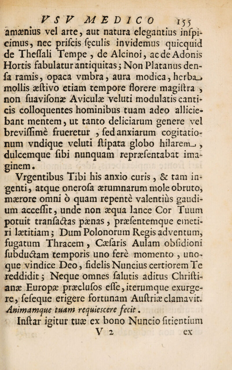 amaenius vel arte, aut natura elegantius infpi- cimus, nec prifcis fgculis invidemus quicquid de Theffali Tempe , de Alcinoi, ac de Adonis Hortis fabulatur antiquitas ; Non Platanus den- fa ramis, opaca vnabra, aura modica,hcrba_* mollis aeftivo etiam tempore florere magiltra , non fuavifonie Avicula veluti modulatis canti¬ cis colloquentes hominibus tuam adeo allicie¬ bant mentem, ut tanto deliciarum genere vel breviflime frueretur , fed anxiarum cogitatio¬ num vndique veluti ftipata globo hilarem_», dulcemque fibi nunquam repraTentabat ima¬ ginem. Vrgentibus Tibi his anxio curis, & tam in¬ genti, atque onerofa aerumnarum mole obruto, mterore omni 6 quam repente valentius gaudi¬ um acceflit, unde non aequa lance Cor Tuum potuit tranfa&as paenas , praefentemque emeti¬ ri laetitiam; Dum Polonorum Regis adventum, fugatum Thracem, Caefaris Aulam obfidioni fubdu&am temporis uno fere momento , uno- que vindice Deo, fidelis Nuncius certiorem Te reddidit ; Neque omnes falutis aditus Chrifti- anae Europ«e praclufos efle,iterumque exurge¬ re , fefeque erigere fortunam Auftriae clamavit. Animamque tuam requiescere fecit. Inftar igitur tu« ex bono Nuncio fidentium V 2 ex