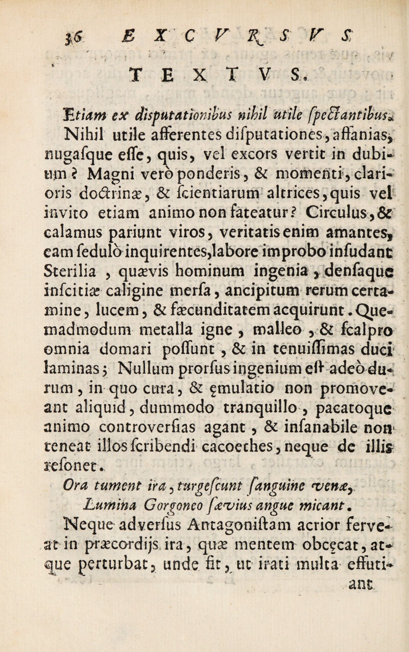 -■  , , i v ' ‘ - . - .. ; / T E X T V S. 'Etiam ex disputationibus nihil utile [pedantibus* Nihil utile afferentes difputationes,affanias, nugafque effe, quis, vel excors vertit in dubi¬ um ? Magni vero ponderis, & momenti, clari¬ oris do&rin^, & fcientiarum altrices,quis vel invito etiam animo non fateatur? Circulus,& calamus pariunt viros, veritatisenim amantes, eam fedulo inquirentes,labore improbo infudant Sterilia , qutevis hominum ingenia , denfaque infcitia: caligine merfa, ancipitum rerum certa¬ mine, lucem, & fecunditatem acquirunt. Que¬ madmodum metalla igne , malleo , & fcalpro omnia domari poffunt , & in tenuiflimas duci laminas j Nullum prorfus ingenium eff adeo du¬ rum , in quo cura, & fmulatio non promove¬ ant aliquid, dummodo tranquillo , pacatoque animo controverfias agant, & infanabile non teneat illos feribendi cacoeches, neque de illis s-efonet. Ora tument ira, turgefeunt [anguine rven#i Lumina Gorgoneo fevius angue micant. Neque adverfus Antagoniftam acrior ferve- at in prsecordijs, ira, quse mentem obeeeat,at¬ que perturbat, unde fit, ut irati multa effuti* * - ant.