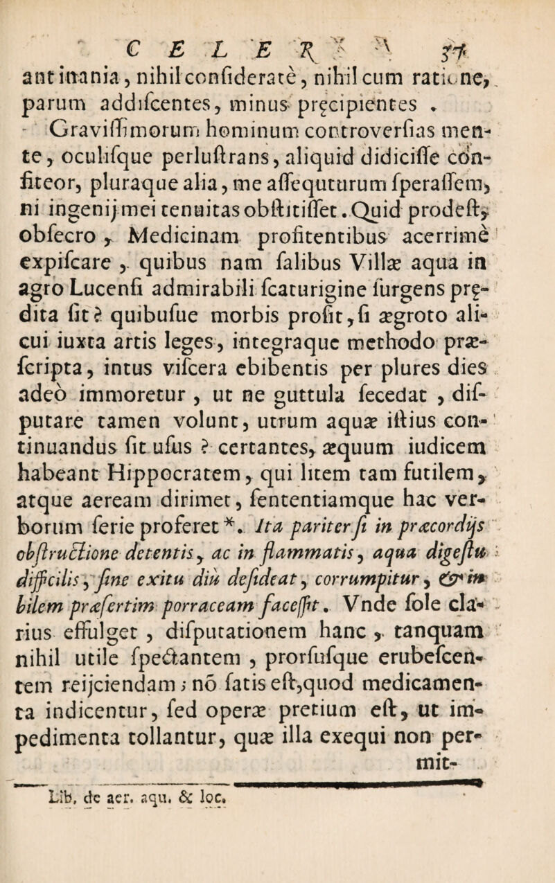 ant inania, nihilconfiderate, nihil cum ratione, parum addifcentes, minus- prgcipientes „ - Graviffimorum hominum controverfias men¬ te, oculifque perluftrans, aliquid didicifle cdn- fiteor, pluraque alia, me affequturum fperaiTem, ni ingenij mei tenuitas obftitiffet . Quid prodeft obfecro , Medicinam proiitentibus acerrime expifcare quibus nam falibus Villa; aqua in agro Lucenfi admirabili fcaturigine iurgens prf- dita fitci quibufue morbis profit,fi tegroto ali¬ cui iuxta artis leges, integraque methodo prte- fcripta, intus vifcera ebibentis per plures dies adeo immoretur , ut ne guttula fecedat , dif- putare tamen volunt, utrum aqua; ifiius con¬ tinuandus fit ufus ? certantes, tequum iudicem habeant Hippocratem, qui litem tam futilem, atque aeream dirimet, fententiamque hac ver¬ borum ferie proferet*. Ita pariterfi inprxcordijs cbflruclione detentis , ac in flammatis, aqua digeflu difficilis yfine exitu diu defideat, corrumpitur, &in bilem pnefertim porraceam faceffit. Vnde fble cla¬ rius effulget, difputationem hanc , tanquam nihil utile fpedantem , prorfufque erubefeen- tem reijciendam; no fatis eft,quod medicamen¬ ta indicentur, fed opera; pretium eft, ut im¬ pedimenta tollantur, qua; illa exequi non per-