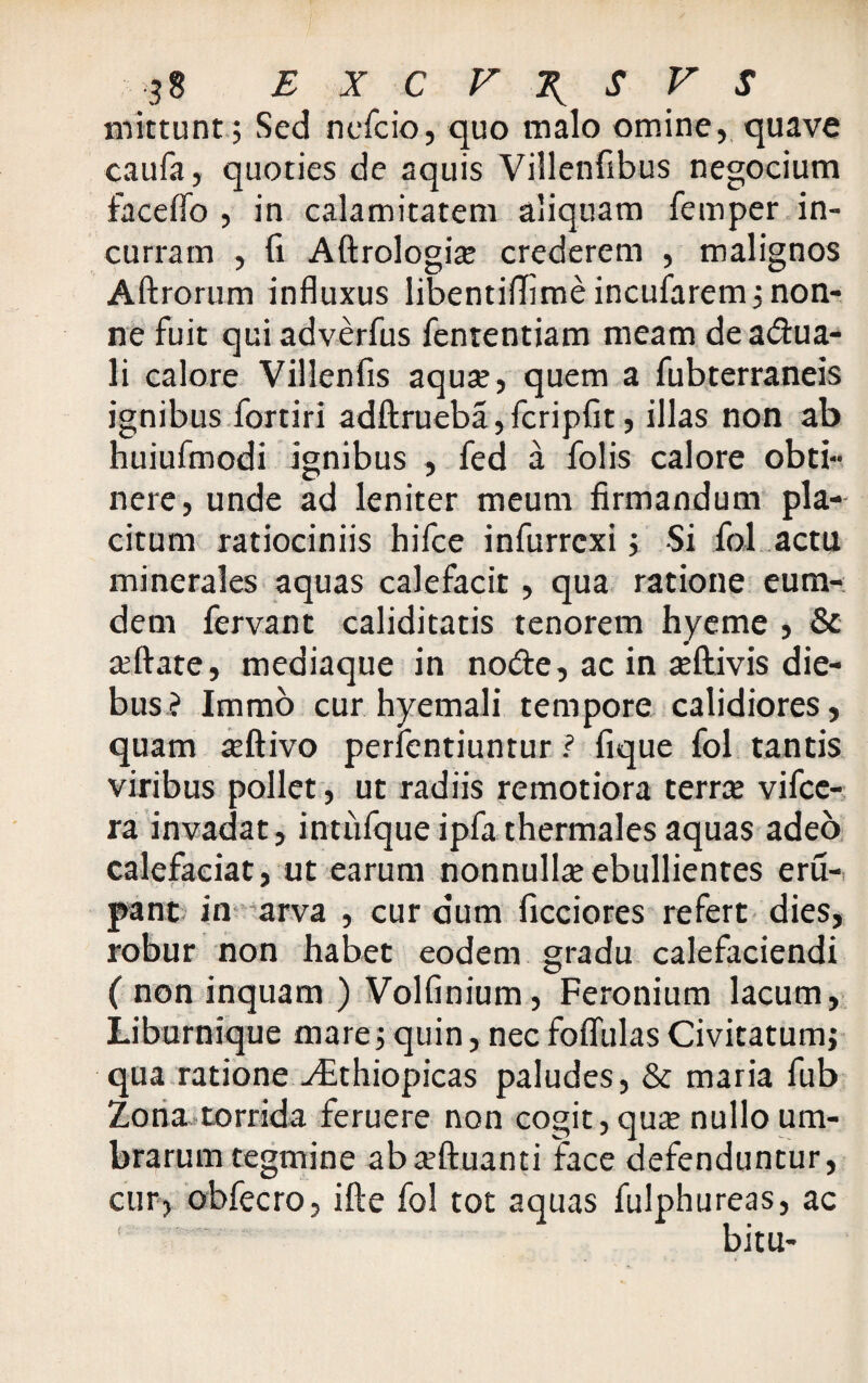 ?8 EXCVTySVS mittunt; Sed nefcio, quo malo omine, quave caufa, quoties de aquis Villenfibus negocium fac e fio , in calamitatem aliquam femper in¬ curram , fi Aftrologia crederem , malignos Aftrorum influxus libentiffime incufarem ; non¬ ne fuit qui adverfus fententiam meam de aqua¬ li calore Villenfis aqua, quem a fubterraneis ignibus fortiri adftrueba,fcripfit, illas non ab huiufmodi ignibus , fed a folis calore obti¬ nere, unde ad leniter meum firmandum pla¬ citum ratiociniis hifce infurrcxi; Si fol actu minerales aquas calefacit, qua ratione eum- dem fervant caliditatis tenorem hyeme , & aftate, mediaque in node, ac in aftivis die¬ bus? Immo cur hyemali tempore calidiores, quam aftivo perfentiuntur ? fique fol tantis viribus pollet, ut radiis remotiora terra vifce- ra invadat, intufque ipfa thermales aquas adeo calefaciat, ut earum nonnulla ebullientes eru- pant in arva , cur dum ficciores refert dies, robur non habet eodem gradu calefaciendi ( non inquam ) Volfinium, Feronium lacum, Liburnique mare;quin, necfoflulasCivitatum; qua ratione ./Ethiopicas paludes, & maria fub Zona torrida feruere non cogit, qua nullo um¬ brarum tegmine abaftuanti face defenduntur, cur, obfecro, ifte fol tot aquas fulphureas, ac