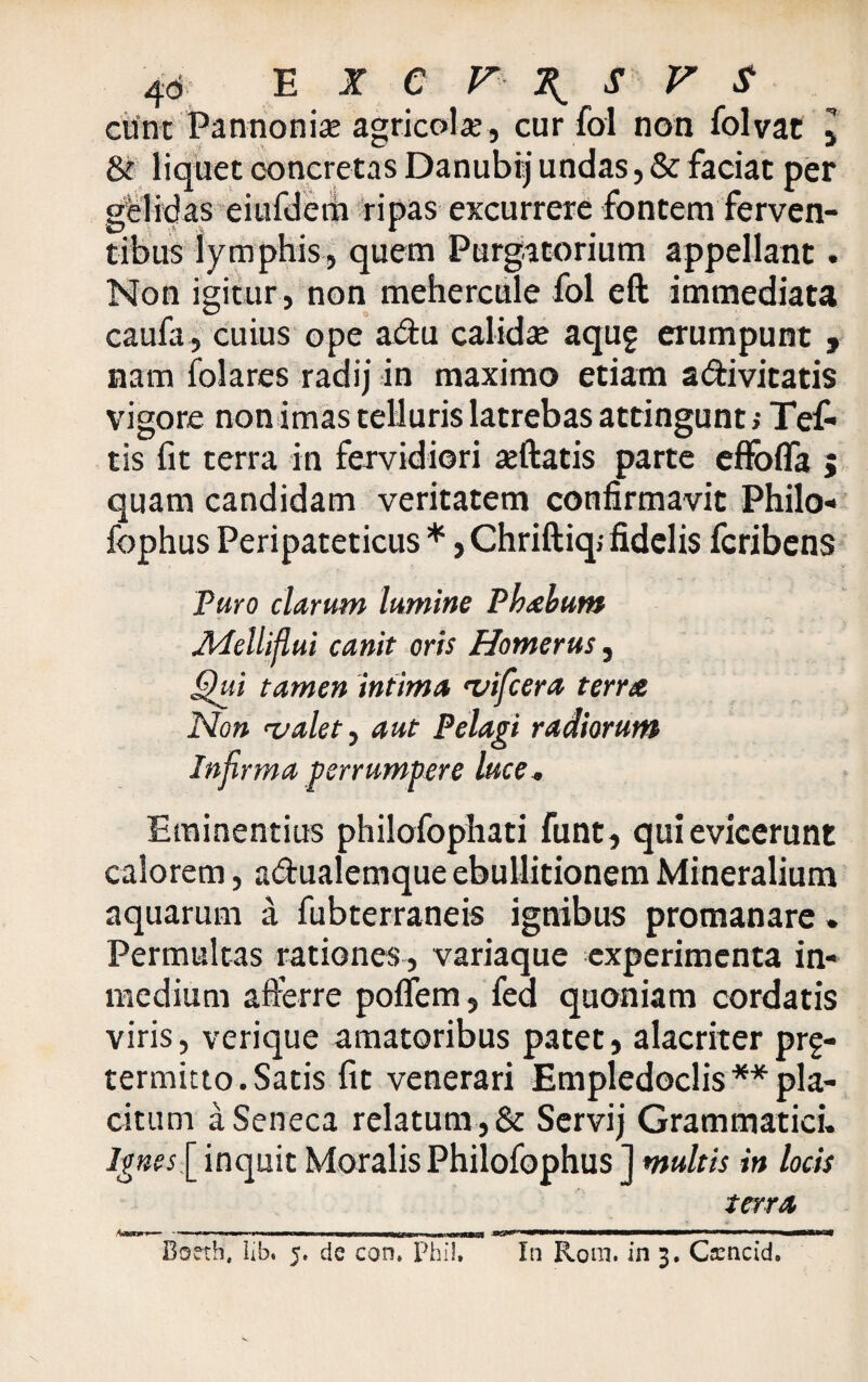 eunt Pannonia; agricola;, cur fol non folvat 5 & liquet concretas Danubij undas, & faciat per gelidas eiufdeni ripas excurrere fontem ferven¬ tibus lymphis, quem Purgatorium appellant. Non igitur , non mehereule fol eft immediata caufa, cuius ope adu calida; aquf erumpunt 9 nam folares radij in maximo etiam adivitatis vigore non imas telluris latrebas attingunt,- Te£ tis fit terra in fervidiori a;ftatis parte effofla 5 quam candidam veritatem confirmavit Philo- fophus Peripateticus * ,Chriftiq; fidelis feribens Puro clarum lumine Pkahum APelliflui canit oris Homerus, Qui tamen intima vifcera terra Non valet, aut Pelagi radiorum Infirma perrumpere luce. Eminentius philofophati funt, qui evicerunt calorem, adualemque ebullitionem Mineralium aquarum a fubterraneis ignibus promanare. Permultas rationes, variaque experimenta in- medium afferre poffem, feci quoniam cordatis viris, verique amatoribus patet, alacriter prg- termitto. Satis fit venerari Empledoclis ** pla¬ citum a Seneca relatum , & Servij Grammatici. Ignes[ inquit Moralis Philofophus ] multis in locis terra ,Ww>— --— .1 ..«aiii «^1 ———■——— * -■ i—m> Boeth; lib. 5. de con. Phil, In Rom. in 3. Ca:ncid,