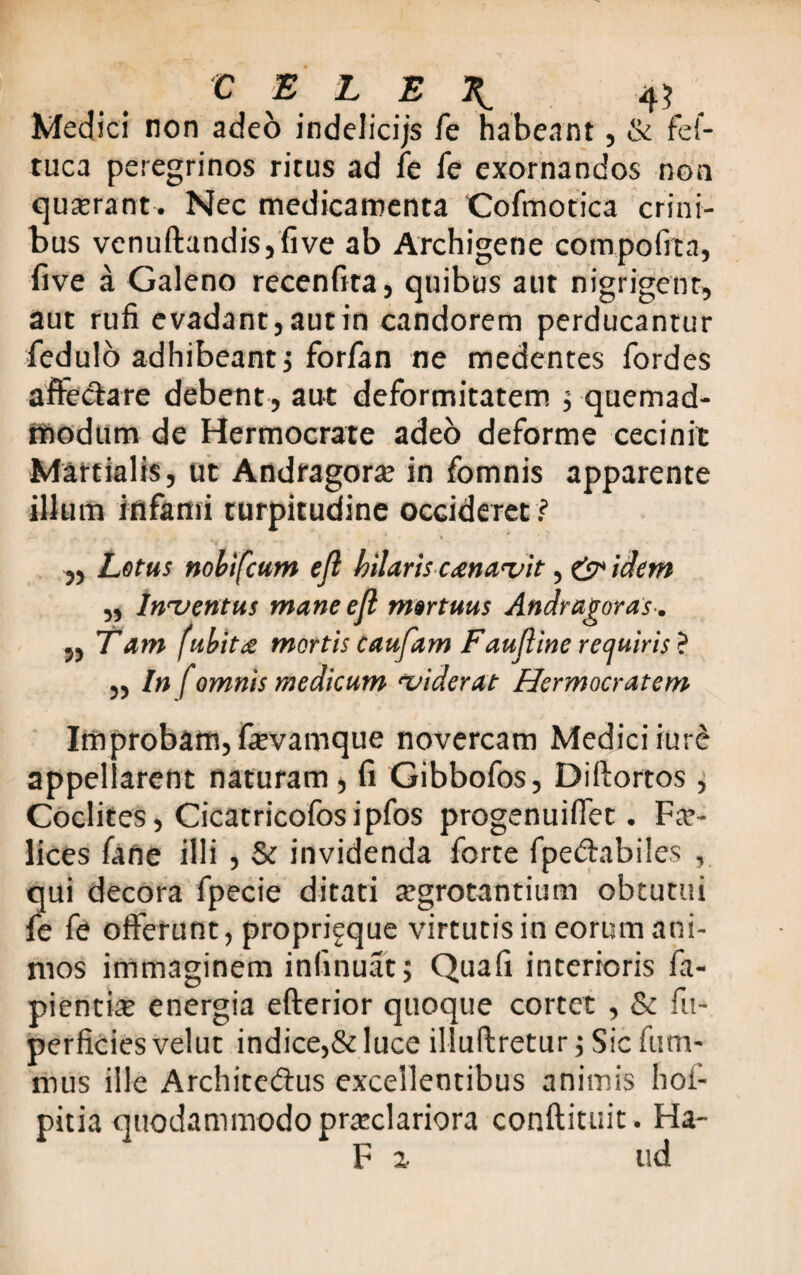 Medici non adeo indelicijs fe habeant, & fef- tuca peregrinos ritus ad fe fe exornandos non quaerant-. Nec medicamenta Cofmotica crini¬ bus venuftandisj five ab Archigene compoffta, five a Galeno recenfita, quibus aut nigrigent, aut rufi evadant,autin candorem perducantur fedulo adhibeant j forfan ne medentes fordes afte&are debent, aut deformitatem ; quemad¬ modum de Hermocrate adeo deforme cecinit Martialis, ut Andragora? in fomnis apparente illum infami turpitudine occideret ? „ Lotus nobifcum efl hilaris cenavit, & idem ,, inventus mane ejl mortuus Andragoras. „ Tam (ubita mortiscaufam Faufline requiris? ,, in f omnis medicum viderat Hermocratem Improbam, fievamque novercam Medici iure appel arent naturam , fi Gibbofos, Diftortos, Coclites, Cicatricofosipfos progenuiffet. Fe¬ lices fane illi , & invidenda forte fpe&abiles , qui decora fpecie ditati aegrotantium obtutui fe fe offerunt, propri^que virtutis in eorum ani¬ mos immaginem infinuatj Quafi interioris fa- pientite energia efferior quoque cortet , & fu- perficies velut indice,& luce illuftretur ; Sic fum- mus ille Archite&us excellentibus animis hof- pitia quodammodo praeclariora conftituit. Ha- F a ud