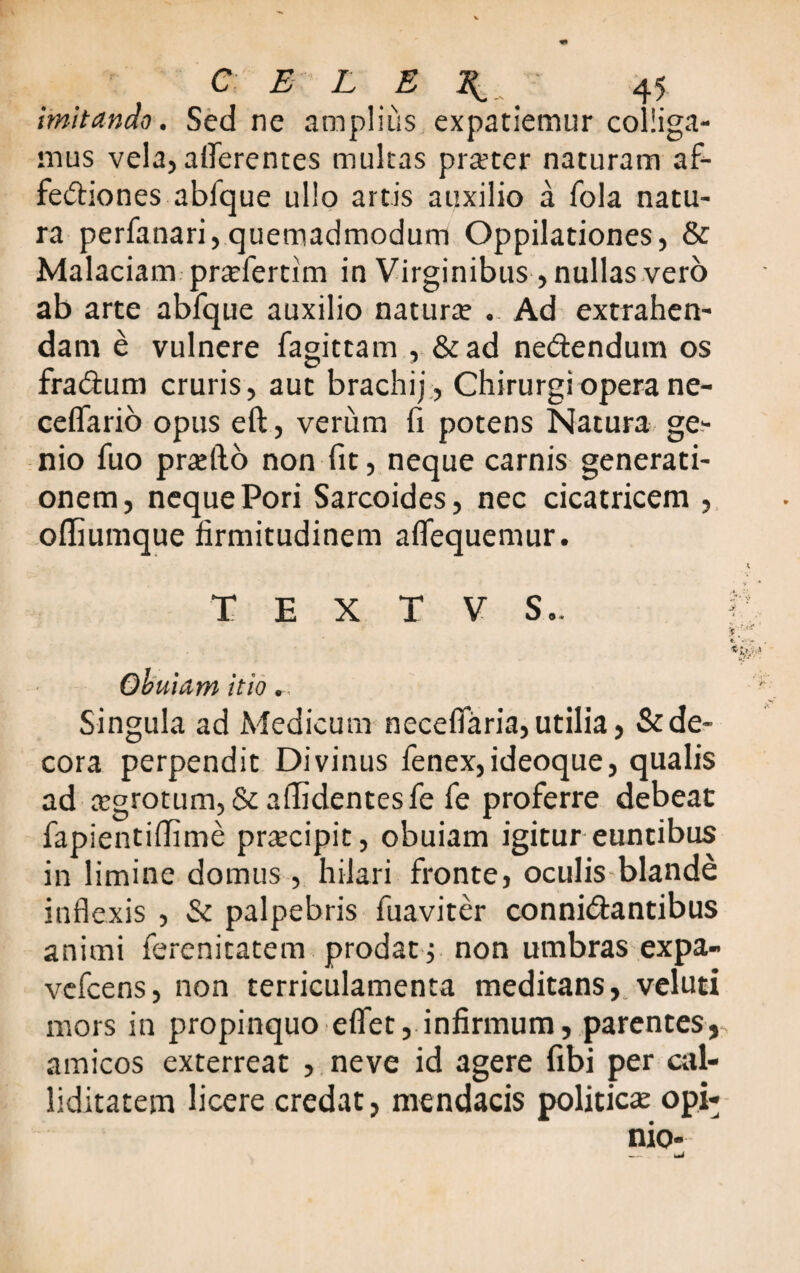 imitando. Sed ne amplius expatiemur colliga¬ mus vela, afferentes multas pra?ter naturam af- feftiones ablque ullo artis auxilio a fola natu¬ ra perfanari,quemadmodum Oppilationes, & Malaciam pratfertim in Virginibus, nullas vero ab arte abfque auxilio natura? .. Ad extrahen¬ dam e vulnere fagittam , &ad ne&endum os fra&um cruris, aut brachij, Chirurgi opera ne- ceffario opus eft, verum fi potens Natura ge¬ nio fuo pradfo non fit, neque carnis generati¬ onem, neque Pori Sarcoides, nec cicatricem , offiumque firmitudinem affequemur. T E X T V S.. V. * •.«* *. ♦. *«-y* Obuiam itio Singula ad Medicum neceffaria, utilia, & de¬ cora perpendit Divinus fenex,ideoque, qualis ad tegrotum, & allidentes fe fe proferre debeat fapientiffime praecipit, obuiam igitur euntibus in limine domus, hilari fronte, oculis-blande inflexis , & palpebris fuaviter conni&antibus animi ferenitatem prodat; non umbras expa- vefcens, non terriculamenta meditans, veluti mors in propinquo effet, infirmum, parentes, amicos exterreat , neve id agere fibi per cal¬ liditatem licere credat, mendacis politica? opi-