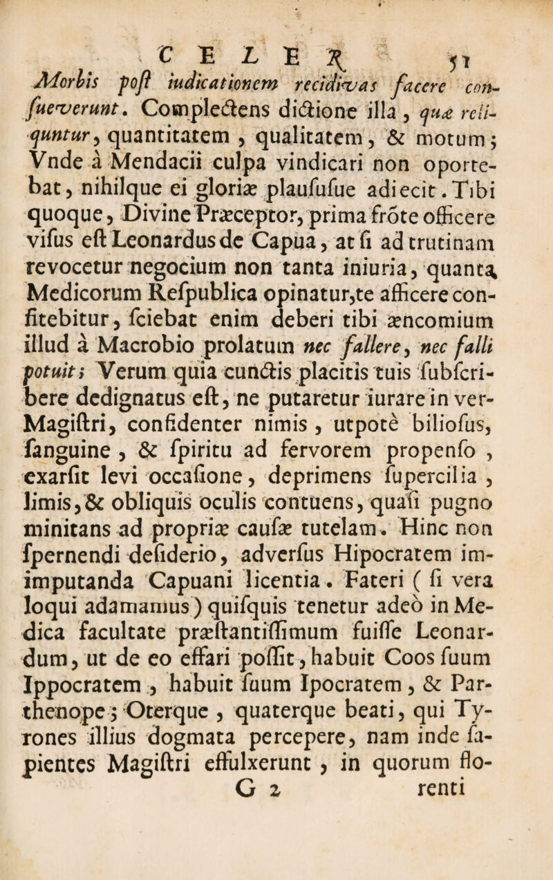 5* accrc con- [neverunt. Cosnpledens di&ione illa , qu<e reli- (juntur^ quantitatem , qualitatem, & motum; Vnde a Mendacii culpa vindicari non oporte¬ bat, nihilque ei gloria: plaufufue adiecit.Tibi quoque, Divine Praceptor, prima frote officere vifus eftLeonardusde Capua, at fi ad trutinam revocetur negocium non tanta iniuria, quanta Medicorum Refpublica opinatur,te afficere con¬ fitebitur, fciebat enim deberi tibi incomium illud a Macrobio prolatum nec fallere, nec falli potuit; Verum quia eundis placitis tuis fubfcri- bere dedignatus eft, ne putaretur iurarein ver- Magiftri, confidenter nimis, utpote biliofus, fanguine , & fpiritu ad fervorem propenfo , exarfit levi occafione, deprimens fupercilia , limis,& obliquis oculis contuens, quafi pugno minitans ad propria caufa: tutelam» Hinc non fpernendi defiderio, adverfus Hipocratem im- imputanda Capuani licentia . Fateri ( fi vera loqui adamamus ) quifquis tenetur adeo in Me¬ dica facultate prseftantiffimum fuiffie Leonar- dum, ut de eo effari poffit,habuit Coosfuum Ippocratem , habuit fuum Ipocratem , & Par¬ thenope; Oterque , quaterque beati, qui Ty- rones illius dogmata percepere, nam inde fa- pientes Magiftri effulxerunt , in quorum flo- G 2 renti