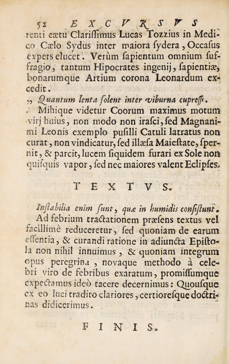 .renti cretu Clariffiinus Lucas Tozzius in Medi¬ co Cado Sydus inter maiora fydera , Occafus expers elucet. Verum fapientum omnium fuf- fragio, tantum Hipocrates ingenij, fapientia?, bonarumque Artium corona Leonardum ex¬ cedit. „ Quantum lenta folent inter viburna cupreff*. Mihique videtur Coorum maximus motum virj huius, non modo non irafci, fed Magnani¬ mi Leonis exemplo pufilli Catuli latratus non curat, non vindicatur, fed illaefa, Maieftate, fper- nit, & parcit, lucem liquidem furari ex Sole non quifquis vapor, fed nec maiores valent Eclipfcs» T E X T V S. Inflabilia, enim funt ^ qua in bumidis confiflunt. Ad febrium tradlationem pratfens textus vel facillime reduceretur, fed quoniam de earum edentia, & curandi ratione in adiun&a Epifto- la non nihil innuimus , & quoniam integrum opus peregrina , novaque methodo a cele¬ bri viro de febribus exaratum , promifliimque expediamus ideo tacere decernimus: Quoufque ex eo luci tradito-clariores ,xertiorefque doctri¬ nas didicerimus. FIN I S.