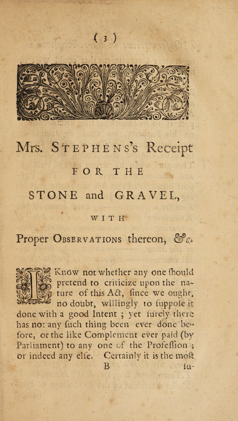 Mrs. Stephens’s Receipt FOR THE STONE and GRAVEL, WITH Proper Observations thereon, &fc* Kndw not whether any one thou Id pretend to criticize upon the na¬ ture of this Ad*, ftnee we ought, no doubt, willingly to fuppofe it done with a good Intent ; yet iureiy rherfc has not any fuch thing been ever done be*' fore, or the like Complement ever paid (by Parliament) to any one of the Profeffion ; or indeed any elfe. Certainly it is the mod B ' fu-