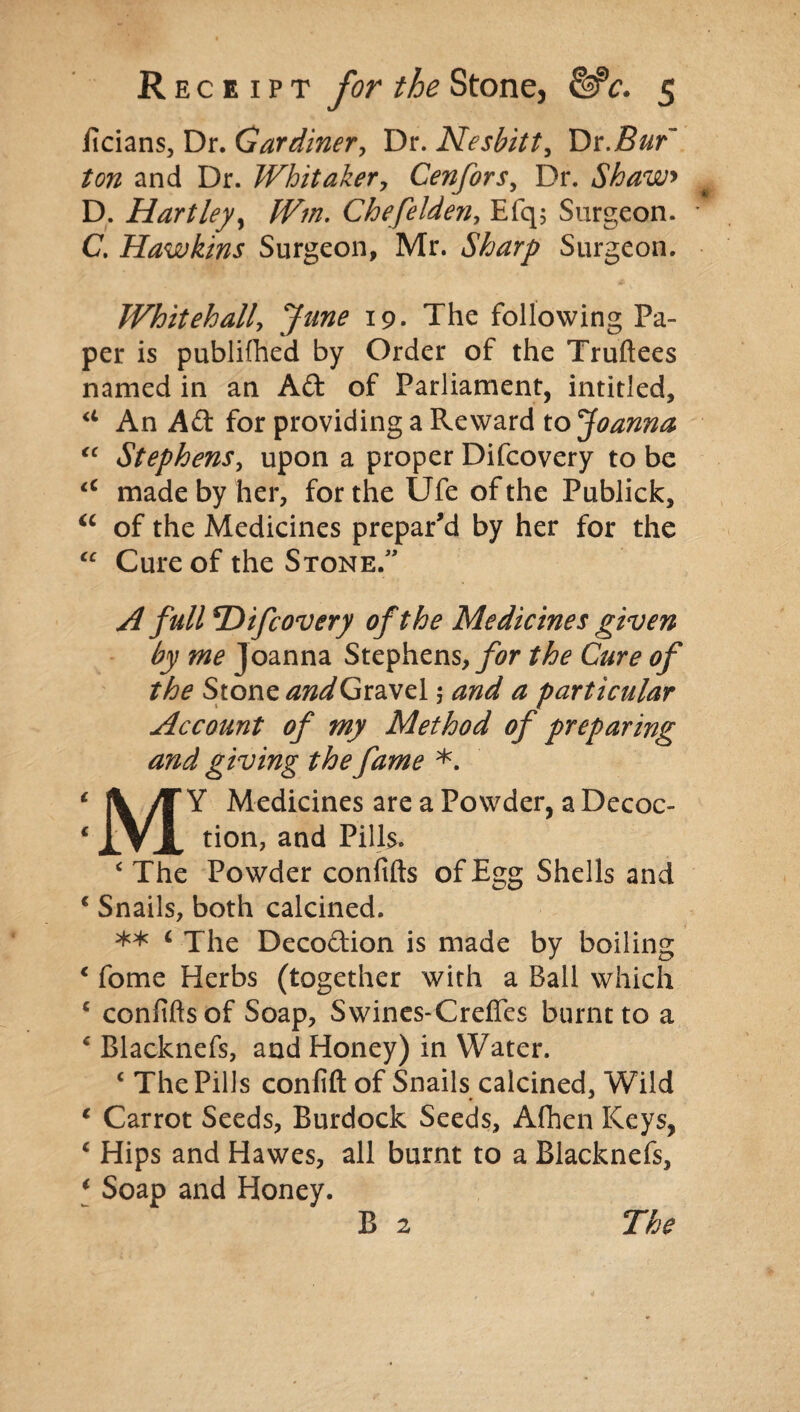 ficians, Dr. Gardiner, Dr. Nesbitt, Dr .Bur' ton and Dr. Whitaker, Cenfors, Dr. Shaw> D. Hartley, Wm. Chefelden, Efq; Surgeon. C. Hawkins Surgeon, Mr. Sharp Surgeon. Whitehall, June 19. The following Pa¬ per is publifhed by Order of the Truftees named in an Aft of Parliament, intitled, a An Aft for providing a Reward to Joanna “ Stephens, upon a proper Difcovery to be <c made by her, for the Ufe of the Publick, u of the Medicines prepar'd by her for the “ Cure of the Stone.” A full *Difcovery of the Medicines given by me Joanna Stephens, for the Cure of the Stone and Gravel $ and a particular Account of my Method of preparing and giving the fame *. 1 |V /T Y Medicines are a Powder, a Decoc- ‘ JlVJL tion, and Pills. < The Powder confifts of Egg Shells and ‘ Snails, both calcined. ** < Xhe Decoftion is made by boiling * fome Herbs (together with a Ball which c conftftsof Soap, Swines-Creffes burnt to a 4 Blacknefs, and Honey) in Water. c The Pills confift of Snails calcined, Wild 1 Carrot Seeds, Burdock Seeds, Afhen Keys, c Hips and Hawes, all burnt to a Blacknefs, i Soap and Honey.