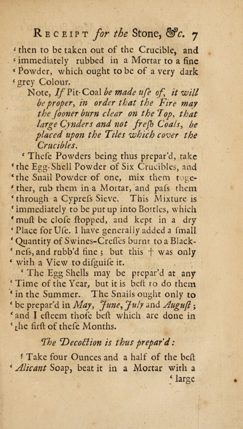* then to be taken out of the Crucible, and * immediately rubbed in a Mortar to a fine c Powder, which ought to be of a very dark *grey Colour. Note, If Pit- Coal be made nfe of it will be proper, in order that the Fire may the fooner burn clear on the lop, that large Cynders and not frefb Coals, be placed upon the Tiles which cover the Crucibles. e Thefe Powders being thus prepar'd, take ■the Egg-Shell Powder of Six Crucibles, and c the Snail Powder of one, mix them toge- f ther, rub them in a Mortar, and pafs them c through a Cyprefs Sieve. This Mixture is ‘ immediately to be put up into Bottles, which 9 mutt be clofe flopped, and kept in a dry ‘ Place for Ufe. I have generally added a fmall 1 Quantity of Swines-Crefies burnt to a Black- c nefs, and rubb’d fine 5 but this f was only c with a View todifguife it. ‘ The Egg Shells may be prepar'd at any c Time of the Year, but it is beft to do them e in the Summer. The Snails ought only to c be prepar'd in May, June, July and Augufl; c and I efteem tnofe beft which are done in c the firft of thefe Months. The cDeco£lion is thus prepar'd: * Take four Ounces and a half of the beft ‘ Alicant Soap, beat it in a Mortar with a [ large