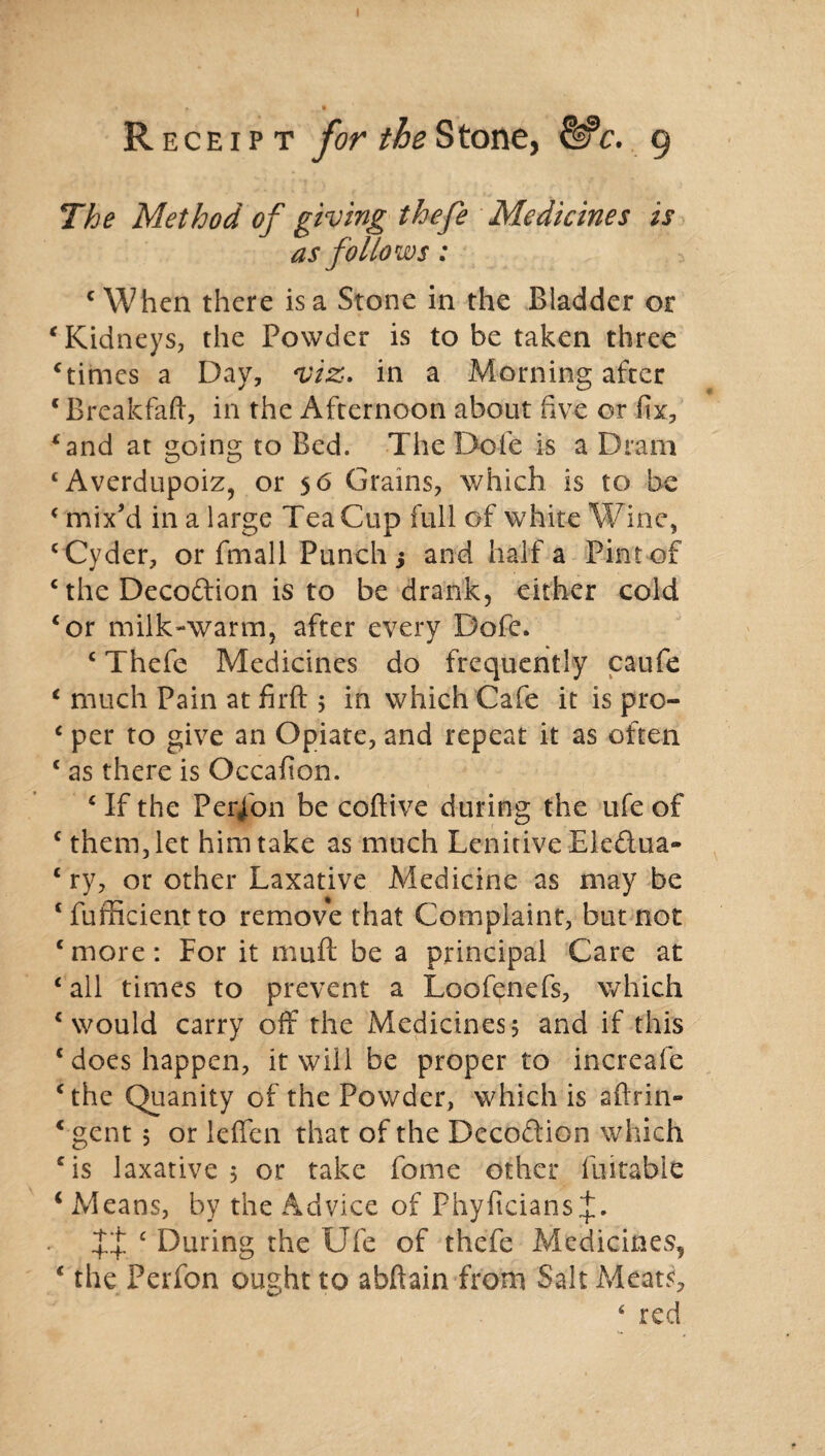 The Method of giving thefe Medicines is as follows : c When there is a Stone in the Bladder or ‘ Kidneys, the Powder is to be taken three ‘times a Day, viz. in a Morning after c Break fail, in the Afternoon about five or fix, ‘and at going to Bed. TheDofe is a Dram ‘Averdupoiz, or 56 Grains, which is to be ‘ mix’d in a large TeaCup full of white Wine, ‘Cyder, or fmall Punch j and half a Pint of ‘theDecodion is to be drank, either cold ‘or milk-warm, after every Dofe. ‘ Thefe Medicines do frequently caufe ‘ much Pain at firft 5 in which Cafe it is pro- c per to give an Opiate, and repeat it as often ‘ as there is Occafion. ‘ If the Perfon be coftive during the ufe of ‘ them, let him take as much Lenitive Eledua- ‘ ry, or other Laxative Medicine as may be ‘ fufficient to remove that Complaint, but not ‘more: For it muft be a principal Care at ‘ all times to prevent a Loofenefs, which ‘would carry off the Medicines, and if this ‘ does happen, it will be proper to increafe ‘the Quanity of the Powder, which is aftrin- ‘ gent 5 or lelfen that of the Decodion which ‘is laxative 5 or take feme other fuitabie i Means, by the Advice of Phyficians XX £ During the Ufe of thefe Medicines, ‘ the Perfon ought to abftain from Salt Meats, 4 red