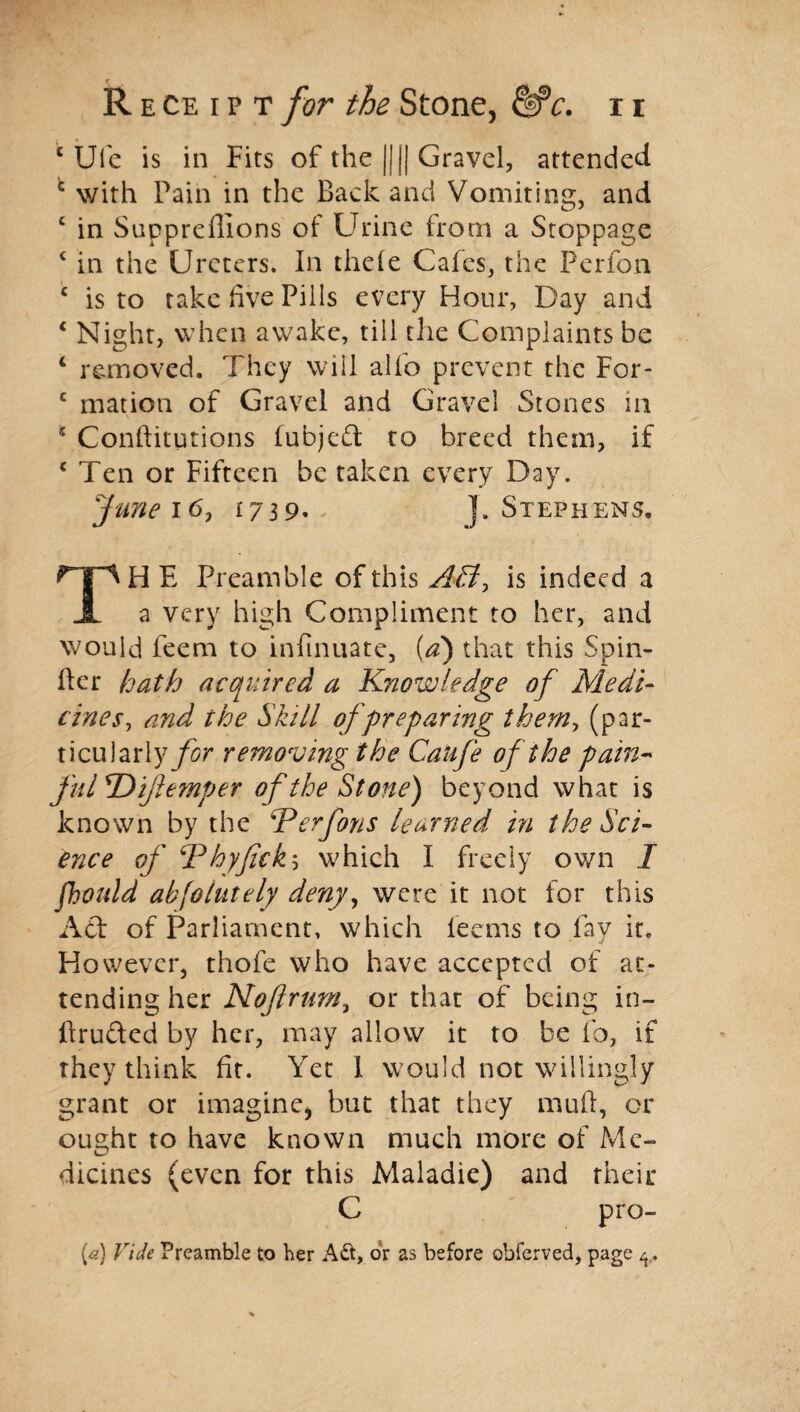 £ Ule is in Fits of the ||j| Gravel, attended c with Pain in the Back and Vomiting, and c in Suppreffions of Urine from a Stoppage c in the Ureters. In theie Cafes, the Perfon c is to take five Pills every Hour, Day and * Night, when awake, till the Complaints be c removed. They will alfo prevent the For- c mation of Gravel and Gravel Stones in * Conftitutions fubjeft to breed them, if c Ten or Fifteen be taken every Day. funei6, 1739, J. Stephens. TH E Preamble of this Aff, is indeed a a very high Compliment to her, and would feem to infinuate, (a) that this Spin- fter hath acquired a Knowledge of Medi¬ cinesy and the Skill of preparing them, (par¬ ticularly/^ removing the Caufe of the pain- fiilT>ife?nper of the Stone) beyond what is known by the Kerfons learned in the Sci¬ ence of ‘Phyfickh which I freely own I fhould ab joint ely deny, were it not for this Act of Parliament, which feems to fay it. However, thofe who have accepted of at¬ tending her Nojlrum, or that of being in- ftrufted by her, may allow it to be lb, if they think fit. Yet I would not willingly grant or imagine* but that they mull, or ought to have known much more of Me¬ dicines (even for this Maladie) and their C pro¬ fs) Vide Preamble to her A&, or as before obferved, page ^,