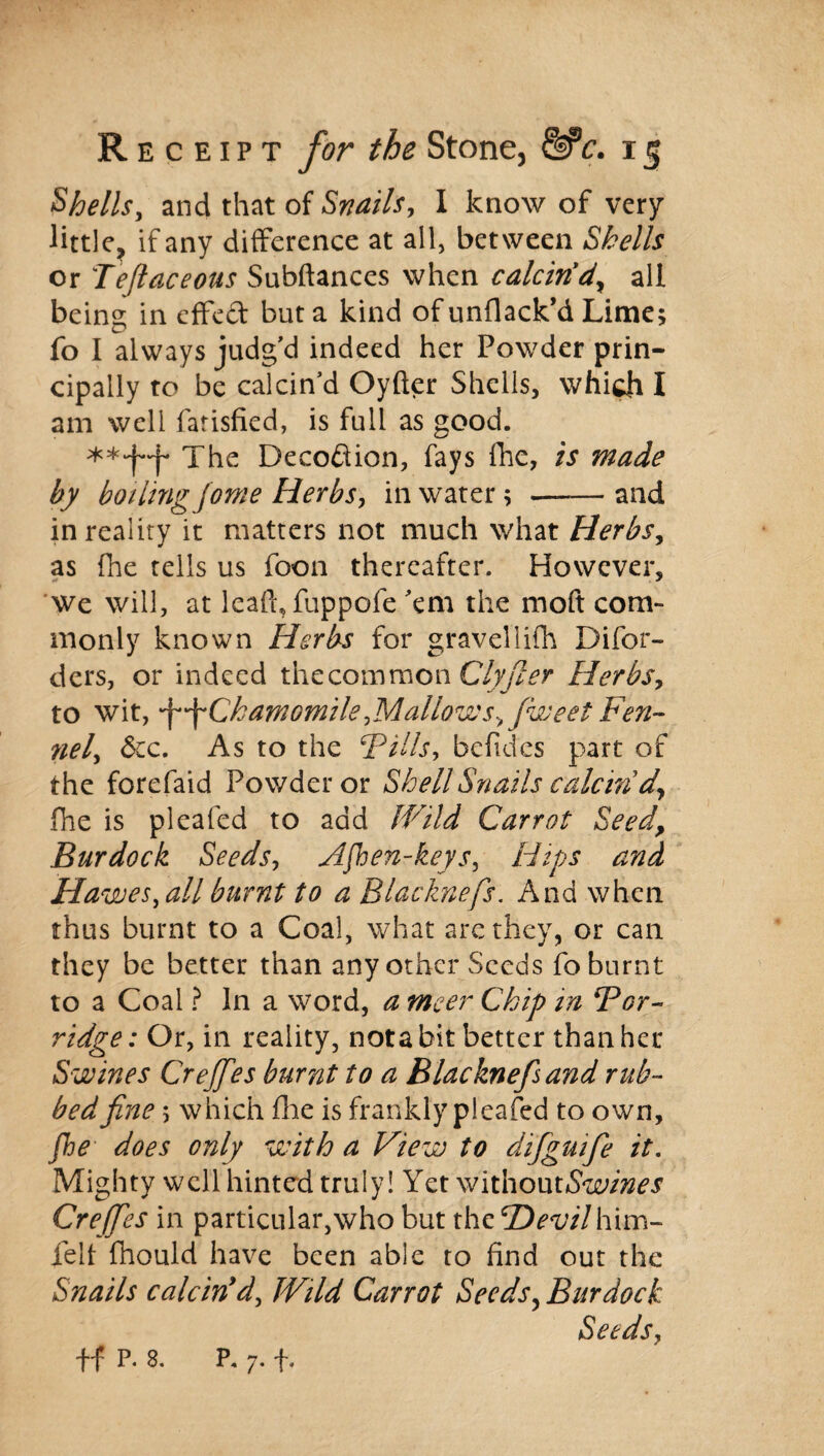 Shells, and that of Snails, I know of very little, if any difference at all, between Shells or Tejlaceous Subftances when calcin'd, all being in effect but a kind of unflack’d Lime; fo I always judg'd indeed her Powder prin¬ cipally to be calcin’d Oyfter Shells, which I am well fatisfied, is full as good. The Deception, fays fhe, is made by boiling jonie Herbs, in water; —— and in reality it matters not much what Herbs, as fhe tells us foon thereafter. However, we will, at leaft, fuppofe ’em the moft com¬ monly known Herbs for graveliifh Difor- ders, or indeed the common Clyfiler Herbs, to wit, ^^Chamomile,Mallows, fweet Fen¬ nel, See. As to the Fills, befides part of the forefaid Powder or Shell Snails calcin'd, fhe is plealed to add Wild Carrot Seed, Burdock Seeds, Aften-keys, Hips and Hawes, all burnt to a Blacknefs. And when thus burnt to a Coal, what are they, or can they be better than any other Seeds fo burnt to a Coal ? In a word, a meer Chip in For- ridge: Or, in reality, nota bit better than her Swines Crefifes burnt to a Blacknefs and rub¬ bed fine; which fhe is frankly pleafed to own, fte does only with a View to difiguifie it. Mighty well hinted truly! Yet v/lthoutSwines Cre fifes in particular, who but the CDevil him- felt fhould have been able to find out the Snails calcin'd, Wild Carrot Seeds, Burdock Seeds, •ff P. 8. P. 7. f.