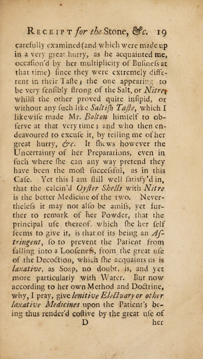 carefully examined (and which were made up in a very great hurry, as he acquainted me, occafion’d by her multiplicity of Buiinds at that time) fince they were extremely diffe¬ rent in their Tafte j the one appearing to be very fenlibly ftrong of the Salt, or Nitref whiht the other proved quite infipid, or without any fuch like Saltish Tafte, which I likewife made Mr. Bolton himielf to ob- ferve at that very time 5 and who then en¬ deavoured to excufe it, by telling me of her great hurry, &c. It fhews however the Uncertainty of her Preparations, even in fuch where fhe can any way pretend they have been the mod fuccefsful, as in this Cafe. Yet this I am (till well fatisfy'd in, that the calcin’d Oyfter Shells with Nitre is the better Medicine of the two. Nevcr- theiefs it may not alfo be amifs, yet fur¬ ther to remark of her Powder, that the principal ufe thereof, which fhe her fdf feems to give if, is that of its being an Af- tringent, fo to prevent the Patient from falling into a Loofenefs, from the great ufe of the Dccodion, which fhe acquaints us is laxative, as Soap, no doubt, is, and yet more particularly with Water. But now according to her own Method and Doctrine, why, I pray, givz lenitive EleEluary or other laxative Medicines upon the Patient’s be¬ ing thus render’d coftive by the great ufe of D her