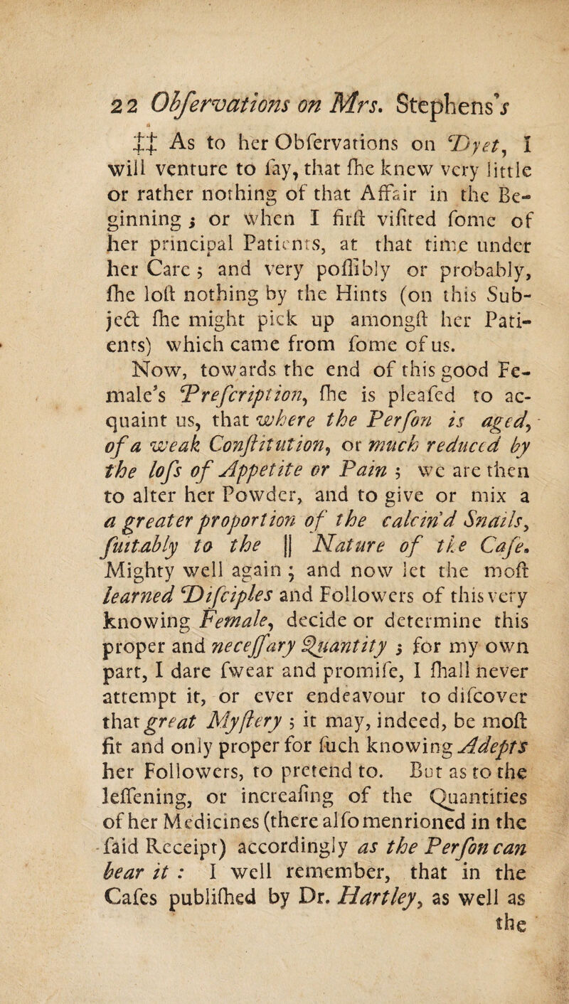 4 As to her Obfervations on cDyet, I will venture to fay, that fhe knew very little or rather nothing of that Affair in the Be¬ ginning j or when I firft vifited fome of her principal Patients, at that time under her Care j and very poflibly or probably, fhe loft nothing by the Hints (on this Sub¬ ject fhe might pick up amongft her Pati¬ ents) which came from fome of us. Now, towards the end of this good Fe¬ male's Prefcription, fhe is pleafed to ac¬ quaint us, that where the Perfon is aged5 * of a weak Conflitutioti, or much reduced by the lofs of Appelite or Pam $ we are then to alter her Powder, and to give or mix a a greater proportion of the calcind Snails, fmtably to the |j Nature of tie Cafe• Mighty well again ; and now let the moft learned cDifciples and Followers of this very knowing Female, decide or determine this proper and neceffary Quantity 5 for my own part, I dare fwear and promife, I fhal! never attempt it, or ever endeavour to difeover that^r.^ My fiery , it may, indeed, be moft fit and only proper for fuch knowing Adepts her Followers, to pretend to. But as to the leffening, or increafing of the Quantities of her Medicines (there alfomenrioned in the faid Receipt) accordingly as the Perfon can bear it : I well remember, that in the Cafes publifhed by Dr. Hartley, as well as the