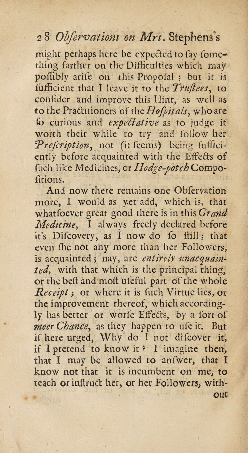 might perhaps here be expected to fay fome- thing farther on the Difficulties which may poflibly arife on this Propolal 5 but it is fufficient that I leave it to the Truftees, to conftder and improve this Hint, as well as to the Pra&itioners of the Hofpitals, who are lb curious and expeSiative as to ju^ge it worth their while to try and follow her Rrefcription^ not (it feems) being fuffici- ently before acquainted with the Effefts of fuch like Medicines, or Hodge-potch Compo- fitions. And now there remains one Obfervation more, I would as yet add, which is, that whatsoever great good there is in this Grand Medicine, I always freely declared before it's Difcovery, as I now do fo ftill 5 that even fhe not any more than her Followers, is acquainted 5 nay, are entirely unacquain- tedy with that which is the principal thing, or the beft and raoft ufeful part of the whole Receipt 3 or where it is fuch Virtue lies, or the improvement thereof, which according- ly has better or worfe Effects, by a fort of meer Chance, as they happen to ufe it. But if here urged, Why do I not difcover it, if I pretend to know it > I imagine then, that I may be allowed to anfwer, that I know not that it is incumbent on me, to teach orinftrucf her, or her Followers, with¬ out