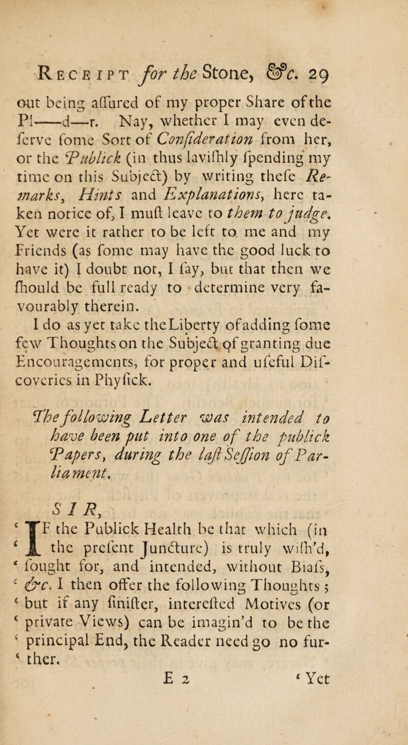 out being allured of my proper Share of the PI d—r. Nay, whether I may even de¬ fer ve fome Sort of Confederation from her, or the ‘Publick (in thus lavifhly fpending my time on this Subject) by writing thefe Re- marks, Hints and Explanations, here ta¬ ken notice of, I muft leave to them to judge. Yet were it rather to be left to. me and my Friends (as fome may have the good luck to have it) 1 doubt not, I fay, but that then we fhould be full ready to determine very fa¬ vourably therein. I do as yet take theLiberty ofadding fome few Thoughts on the Subjed qf granting due Encouragements, for proper and ufeful Dif- coverics in Phyfick. The following Letter was intended to have been put into one of the publick \Tapers, during the laft Seffion of Par- lia ment\ SIR, c TF the Publick Health be that which (in ‘ JL t^e prefent Juncture) is truly wiflfd, * fought for, and intended, without Biafs, * &c. I then offer the following Thoughts; < but if any finifter, interefted Motives (or * private Views) can be imagin’d to be the 4 principal End, the Reader need go no fur- * ther. E 2 ‘ Yet