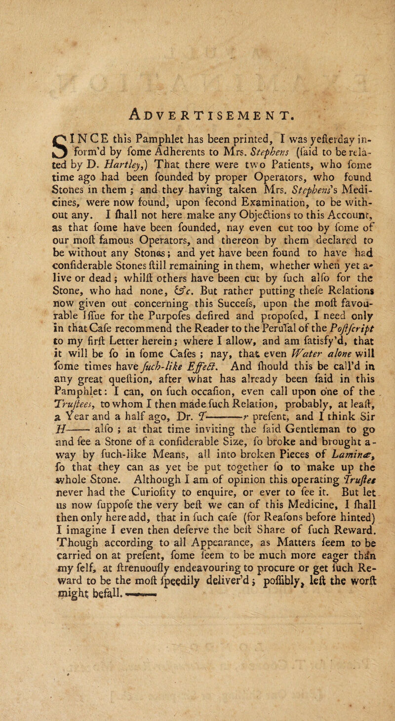 Ad V E RTISEMENT. SINCE this Pamphlet has been printed, I was yeflerday in¬ form’d by feme Adherents to Mrs. Stephens ({'aid to be rela¬ ted by D. Hartley,) That there were two Patients, who feme time ago had been founded by proper Operators, who found Stones in them ; and they having taken Mrs. Stephens s Medi¬ cines, were now found, upon fecond Examination, to be with¬ out any. I (hall not here make any Obje&ions to this Account, as that feme have been founded, nay even cut too by feme of our mod famous Operators, and thereon by them declared to be without any Stones; and yet have been found to have had confiderable Stones kill remaining in them, whether when yet a* live or dead; whild others have been cut by fuch alfo for the Stone, who had none, &c. But rather putting thefe Relations now given out concerning this Succefs, upon the molt favou¬ rable Iffue for the Purpofes delired and propofed, I need only in that Cafe recommend the Reader to the PeruTal of the Pojlfcript to my firft Letter herein j where I allow, and am fatisfy’d, that it will be fo in fome Cafes ; nay, that even Water alone will fome times have fuch-like Effeff. And fhould this be call’d in any great quedion, after what has already been faid in this Pamphlet: I can, on fuch occaiion, even call upon one of the Trujlees, to whom I then made fuch Relation, probably, at leak, a Year and a half ago. Dr. I——-—r prefent, and I think Sir II—— alfo ; at that time inviting the faid Gentleman to go and fee a Stone of a confiderable Size, fo broke and brought a - way by fuch-like Means, all into broken Pieces of Lamitue, fo that they can as yet be put together fo to make up the whole Stone. Although I am of opinion this operating truftee never had the Curiofity to enquire, or ever to fee it. But let us now fuppofe the very bell we can of this Medicine, I fhall then only here add, that in fuch cafe (for Reafons before hinted) I imagine I even then deferve the bed Share of fuch Reward. Though according to all Appearance, as Matters feem to be carried on at prefent, fome feem to be much more eager thdn my felf, at ftrenuoufly endeavouring to procure or get fuch Re¬ ward to be the mod fpeedily deliver’d j poflibly, left the worft might befall. —