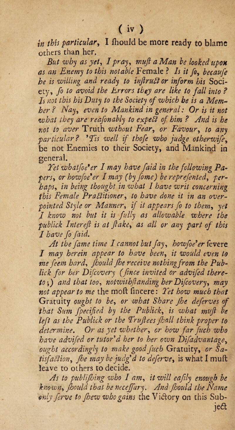 others than her. But why as yet, I pray, muft a Man he looked upon as an Enemy to this notable Female ? Is it fo, becaufe he is willing and ready to inftruCt or inform his Soci¬ ety, fo to avoid the Errors they are like to fall into ? Js not this his Duty to the Society of which be is a Mem¬ ber ? Nay, even to Mankind in general; Or is it not what they are reafonably to expert of him ? And is he rot to aver Truth wthout Fear, or Favour, to any particular? 'Yis well if thofe who judge otherwife, be not Enemies to their Society, and Mankind in general. Yet whatfoe9er I may have faid in the following Pa- pers, or howfoe*er I may (by fome) be represented, per¬ haps, in being thought, in what 1 have writ concerning this Female Practitioner, to have done it in an over¬ pointed Style or Manner, if it appears fo to them, yet I know not but it is fully as allowable where the publick Inter eft is at flake, as all or any part of this I have fo faid. At the fame time I cannot but fay, howfoe'er fevere I may herein appear to have been, it would even to me feem hard, fhould Jhe receive nothingfrom the Pub- lick for her Difcovery (fince invited or advifed there¬ to ;) and that too, notivithftanding her Difcovery, may not appear to me the moft fincere: Yet how much that Gratuity ought to be, or what Share Jhe deferves of that Sim fpecified by the Publick, is what muft be left as the Publick or the Yruftees Jhall think proper to determine. Or as yet whether, or how far fuch who have advifed or tutor'd her to her own Difadvantage, ought accordingly to make good fuch Gratuity, or Sa¬ tisfaction, fhe may be judg'd to deferve, is what I muft leave to others to decide. As to publijhing who 1 am, it will eafly enough be known, fhould that be necejfary. And JJoould the Name only ferve to fhew who gains the Vi<ftory on this Sub- jed