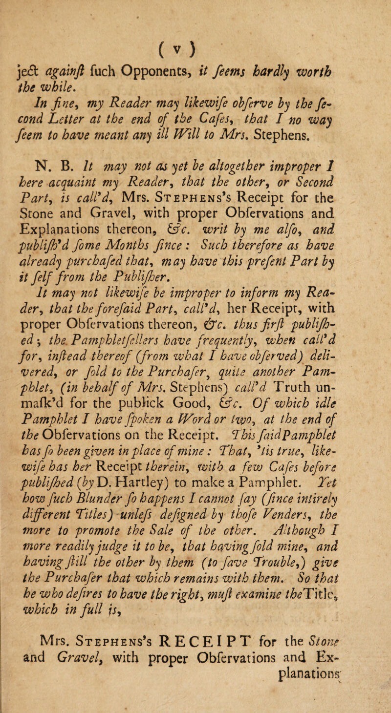 je& cigainft fuch Opponents, it feems hardly worth the while. In fine, my Reader may likewife obferve by the fe- cond Letter at the end of the Cafes, that I no way feem to have meant any ill Will to Mrs. Stephens. N. B. It may not as yet be altogether improper 1 here acquaint my Reader, that the other, or Second Party is call'd, Mrs. Stephens’s Receipt for the Stone and Gravel, with proper Obfervations and Explanations thereon, &c. writ by me alfo, and publifh'd fome Months Jince : Such therefore as have already pur chafed that, may have this prefent Part by it felf from the Publijher. It may not likewife be improper to inform my Rea¬ der , that the forefaid Party call'd, her Receipt, with proper Obfervations thereon, thus fir ft publifh- ed *, the. Pamphlet fellers have frequently, when call'd for, inftead thereof (from what I have obferved) deli¬ vered, or fold to the Purchafer9 quite another Pam¬ phlet, (in behalf of Mrs, Stephens) call'd Truth un- mafk’d for the publick Good, &c. Of which idle Pamphlet I have fpoken a Word or two, at the end of the Obfervations on the Receipt. Phis faidpamphlet has ft been given in place of mine: That, *tis true, like¬ wife has her Receipt therein, with a few Cafes before publijhed (by D. Hartley) to make a Pamphlet. Yet how fuch Blunder fo happens I cannot fay (fence intirely different Titles) unlefs defeigned by thofee Venders, the more to promote the Sale of the other. Although I more readily judge it to be, that having fold mine, and having ftill the other by them (to fave Yrouble,) give the Purchafer that which remains with them. So that he who defires to have the right, muft examine the Title, which in full is, Mrs. Stephens’s RECEIPT for the Stone and Gravel, with proper Obfervations and Ex¬ planations