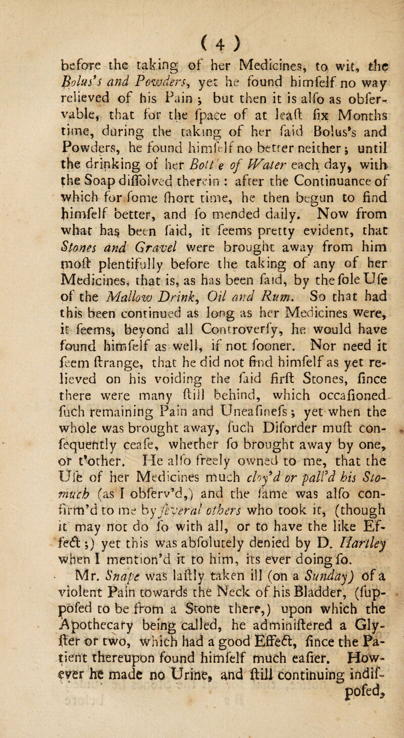 before the taking of her Medicines, to wit, the Bolus's and Powders, yet he found himfeif no way relieved of his Pain ; but then it is alfo as obfer- vable, that for the fpace of at lead fix Months time, during the taking of her Paid Bolus’s and Powders, he found himfeif no hetrer neither * until the drinking of her Boit 'e of IVater each day, with the Soap difiblvcd therein : after the Continuance of which for fome fhort time, he then begun to find jiimfelf better, and fo mended daily. Now from what ba§ been faid, it feems pretty evident, that Stones and Gravel were brought away from him moff plentifully before the taking of any of her Medicines, that is, as has been faid, by the foie Ufe of the Mallow Drink, Oil and Rum. So that had this been continued as long as her Medicines were, it feems, beyond all Controverfy, he would have found himfeif as well, if not fooner. Nor need it feem ftrange, that he did not find himfeif as yet re¬ lieved on his voiding the faid firft Stones, fince there were many flill behind, which occafioned- fuch remaining Pain and Uneafmefs*, yet when the whole was brought away, fuch Diforder muil con- fequently ceafe, whether fo brought away by one, or t’other* He alfo freely owned to me, that the Ufe of her Medicines much cloy'd or pall'd his Sto¬ mach (as 1 obferv’d,) and the fame was alfo con¬ firm’d to me by fever al others who took it, (though it may not do fo with all, or to have the like Ef¬ fect i) yet this was ablolutely denied by D. Hartley when I mention’d it to him, its ever doing fo. Mr. Snaps was laffly taken ill (on a Sunday) of a violent Pain towards the Neck of his Bladder, (fup- pofed to be from a Stone there,) upon which the Apothecary being caJled, he adminiftered a Gly- fter or two, which had a good Effeft, fince the Pa¬ tient thereupon found himfeif much eafier. How¬ ever he made no Urine* and flill continuing indif- pofed*