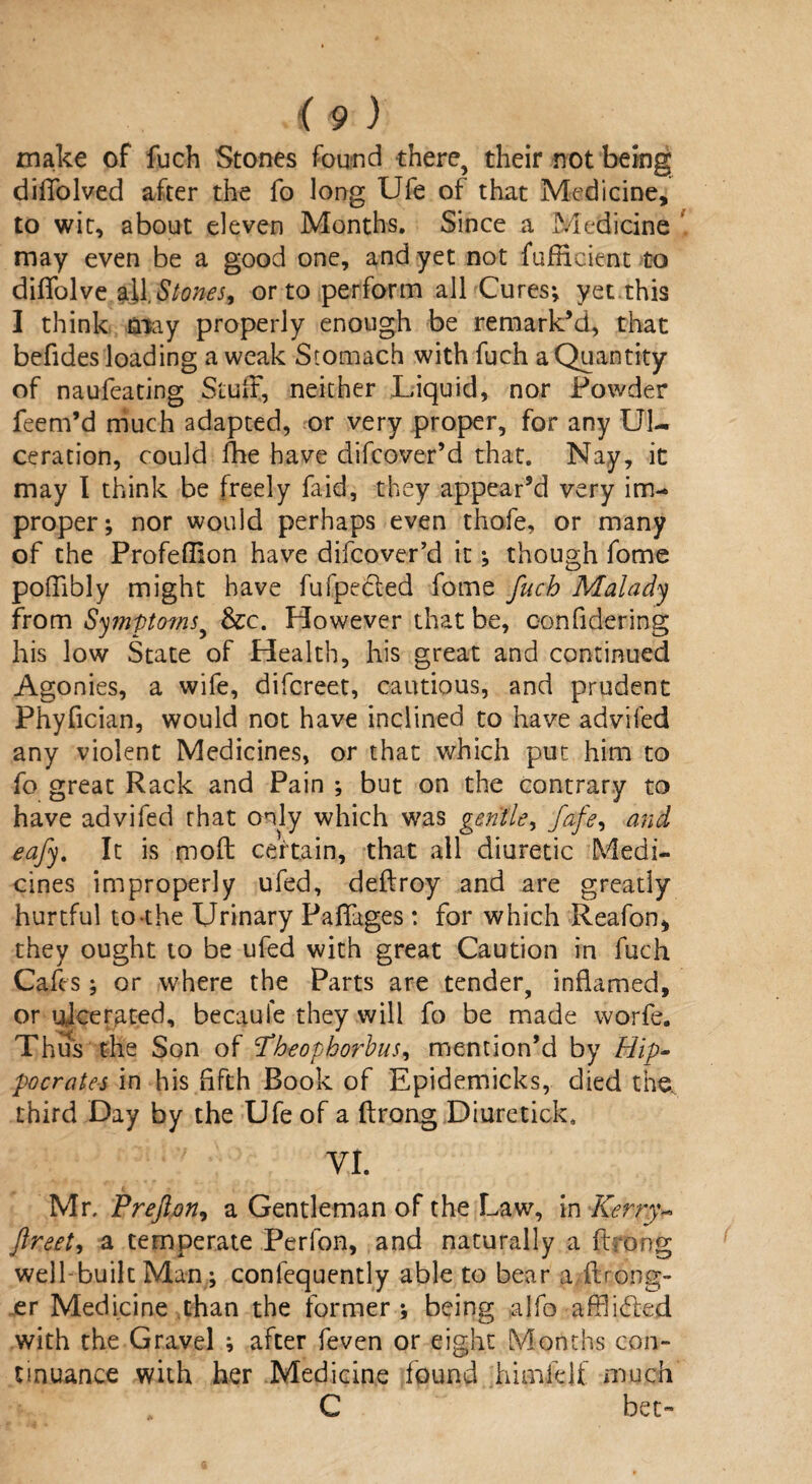 make of fuch Stones found there, their not being diffolved after the fo long Ufe of that Medicine, to wit, about eleven Months. Since a Medicine may even be a good one, and yet not fufffeient to diffolvea.il.Stones, or to perform all Cures; yet this I think may properly enough be remark’d, that befides loading a weak Stomach with fuch a Quantity of naufeating Stulf, neither Liquid, nor Powder feem’d much adapted, or very proper, for any Ul¬ ceration, could fhe have difcover’d that. Nay, it may I think be freely Lid, they appear’d very im¬ proper; nor would perhaps even thofe, or many of the Profefiion have difcover’d it; though fome poffibly might have fufpe&ed fome fuch Malady from Symptoms, &e. However that be, oonfidering his low State of Health, his great and continued Agonies, a wife, difcreet, cautious, and prudent Phyfician, would not have inclined to have advifed any violent Medicines, or that which put him to fo great Rack and Pain ; but on the contrary to have advifed that only which was gentle, fafe^ and eajy. It is moil certain, that all diuretic Medi¬ cines improperly ufed, deftroy and are greatly hurtful to the Urinary Paffages : for which Reafon, they ought to be ufed with great Caution in fuch Cafes; or where the Parts are tender, inflamed, or ulcerated, becaufe they will fo be made worfe. Thus the Son of d’heophorbus, mention’d by Hip¬ pocrates in his fifth Book of Epidemicks, died the. third Day by the Ufe of a ftrong Diuretick* VI. Mr. Prefton, a Gentleman of the Law, in Kerry- ftreeh a temperate Perfon, and naturally a ftrong well-built Man; confequently able to bear a {Long¬ er Medicine than the former ; being alfo afflicted with the Gravel ; after feven or eight Months con¬ tinuance with her Medicine found hirnklf much C bet-