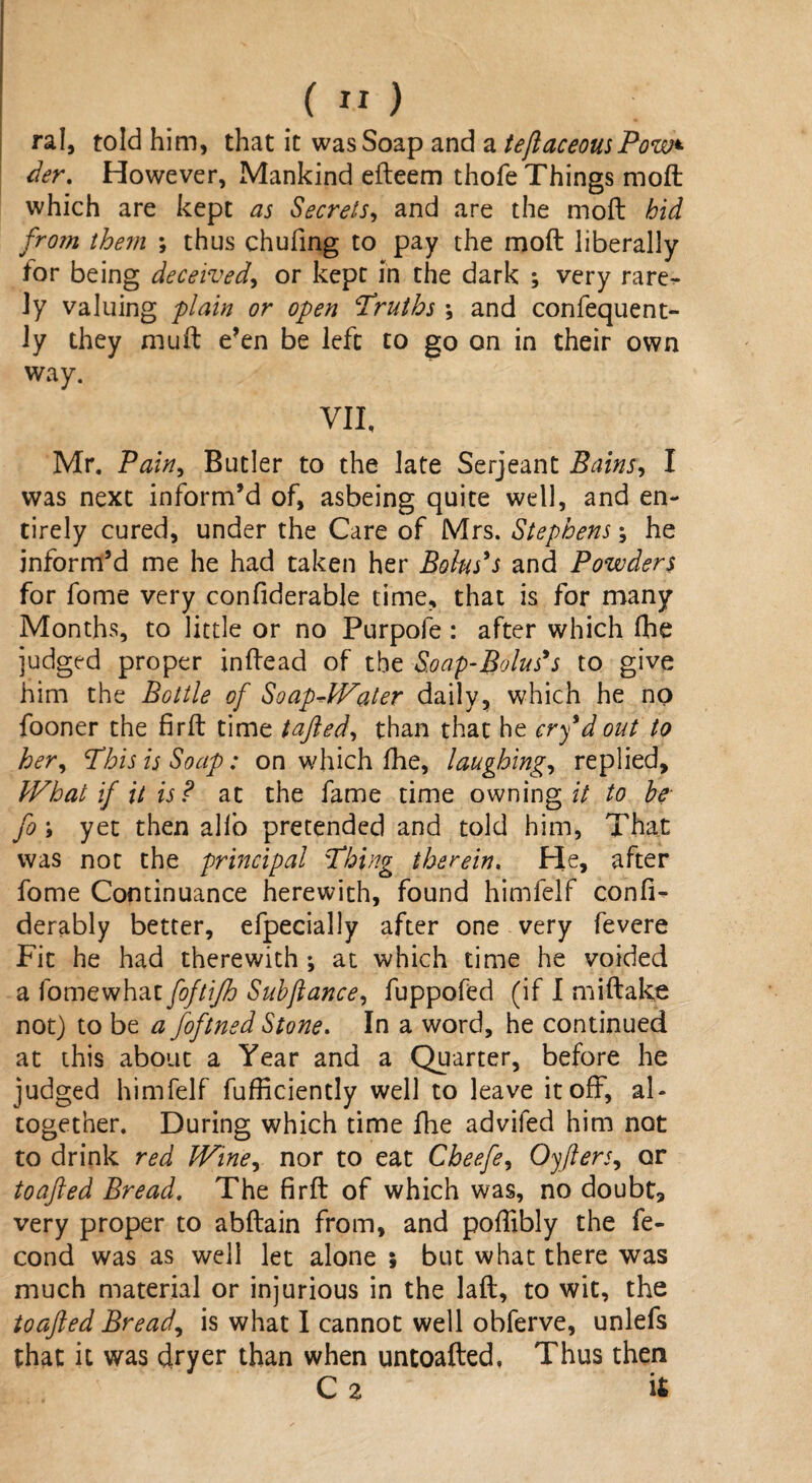 ral, told him, that it was Soap and a teftaceousPow* der. However, Mankind efteem thofe Things moft which are kept as Secrets, and are the moft bid from them ; thus chufing to pay the moft liberally for being deceived, or kept in the dark ; very rare^ ly valuing plain or open Truths \ and confequent- ly they muft e’en be left to go on in their own way. VII, Mr. Pain, Butler to the late Serjeant Bains, I was next inform’d of, asbeing quite well, and en¬ tirely cured, under the Care of Mrs. Stephens; he inform’d me he had taken her Bolus's and Powders for fome very confiderable time, that is for many Months, to little or no Purpofe : after which (he judged proper inftead of tbz Soap-Bolus's to give him the Bottle of SoapJValer daily, which he no fooner the firft time tafted, than that he cry d out to her, This is Soap: on which fhe, laughing, replied. What if it is? at the fame time owning// to be fo ; yet then alio pretended and told him. That was not the principal Thing therein. He, after fome Continuance herewith, found himfelf confi- derably better, efpecially after one very fevere Fit he had therewith ; at which time he voided a fomewhat foftijh Subjlance, fuppofed (if I miftake not) to be a foftned Stone. In a word, he continued at this about a Year and a Quarter, before he judged himfelf fufficiently well to leave it oft, al¬ together. During which time fhe advifed him not to drink red Wine, nor to eat Cheefe, Oyfters, or toajled Bread. The firft of which was, no doubt, very proper to abftain from, and poffibly the fe- cond was as well let alone $ but what there was much material or injurious in the laft, to wit, the toajled Breads is what I cannot well obferve, unlefs that it was dryer than when untoafted, Thus then C 2 it