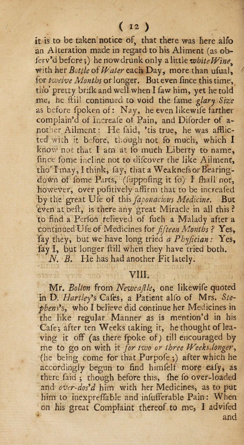 it Is to be taken notice of, that there was here alfo an Alteration made in regard to his Aliment (as ob- ferv’d before;) he now drunk only a little white Winey with her Bottle of Water each Day, more than ufual, for twelve Months or longer. But even fmce this time, thb’ pretty brifk and well when I faw him, yet he told me, he ftiil continued to void the fame glary Size as before fpoken of: Nay, he even like wife farther complain’d of Increafe of Pain, and Diforder of a- nother Ailment: He faid, ’tis true, he was afflic¬ ted with it before, though not fo much, which I know not that I am at fo much Liberty to name, fmce fome incline not to difcover the like Ailment, tho I may, I think, fay, that a Weaknefsor Bearing- do fan of fome Parts, (fuppofmg it fo) I fhail nor, however, over pofitively affirm that to be incFeafed by the great Ufe of this faponacious Medicine. But even at bed, is there any great Miracle in all this ? to find a Perfon relieved of fuch a Malady after a continued Ufe of Medicines for fifteen Months ? Yes, fay they, but we have long tried a Phyfician: Yes, fay I, but longer {fill when they have tried both. N. B» He has had another Fit lately. VIII. Mr. Bolton from Newcaftle, one likewife quoted in D. Hartley’s Cafes, a Patient alfo of Mrs. Ste- p6ens% who I believe did continue her Medicines in the like regular Manner as is mention’d in his Cafe; after ten Weeks taking it, he thought of lea¬ ving it off (as there fpoke of) till encouraged by me to go on with it for two or three Weeks danger, (he being come for that Purpofe ;) after which he accordingly begun to find hirnfelf more eafy, as there faid ; though before this, fhe fo over-loaded and over-dos’d him with her Medicines, as to put him to inexpreffable and infufferable Pain: When on his great Complaint thereof to me, I advifed and