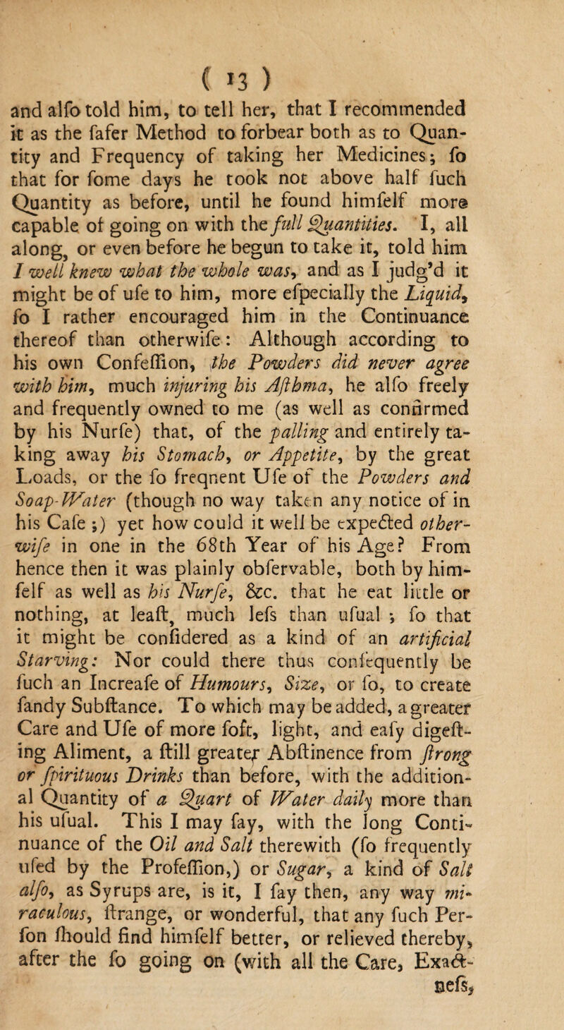( *3 ) and alfo told him, to tell her, that I recommended it as the fafer Method to forbear both as to Quan¬ tity and Frequency of taking her Medicines; fo that for fome days he took not above half fuch Quantity as before, until he found himfelf more capable of going on with the/#// Quantities. I, all along, or even before he begun to take it, told him I well knew what the whole was, and as I judg’d it might be of ufe to him, more efpecially the Liquid, fo I rather encouraged him in the Continuance thereof than otherwife: Although according to his own Confeflion, the Powders did never agree with him, much injuring his Ajlhma, he alfo freely and frequently owned to me (as well as confirmed by his Nurfe) that, of the palling and entirely ta¬ king away his Stomach, or Appetite, by the great Loads, or the fo frequent Ufe of the Powders and Soap-Water (though no way taken any notice of in his Cafe ;) yet how could it well be expected other- wife in one in the 68th Year of his Age? From hence then it was plainly obfervable, both by him¬ felf as well as his Nurfe, &c. that he eat little or nothing, at leaft, much lefs than ufual ; fo that it might be conlidered as a kind of an artificial Starving: Nor could there thus conlequently be fuch an Increafe of Humours, Size, or fo, to create fandy Subftance. To which may be added, a greater Care and Ufe of more foft, light, and ealy digeft- ing Aliment, a ftill greatef Abftinence from ftrong or fpirituous Brinks than before, with the addition¬ al Quantity of a Quart of Water daily more than his ufual. This I may fay, with the Jong Conti¬ nuance of the Oil and Salt therewith (fo frequently ufed by the Profeffion,) or Sugar, a kind of Salt alfo, as Syrups are, is it, I fay then, any way mi¬ raculous, ftrange, or wonderful, that any fuch Per- fon fhould find himfelf better, or relieved thereby, after the fo going on (with all the Care, Exa&> nefs*