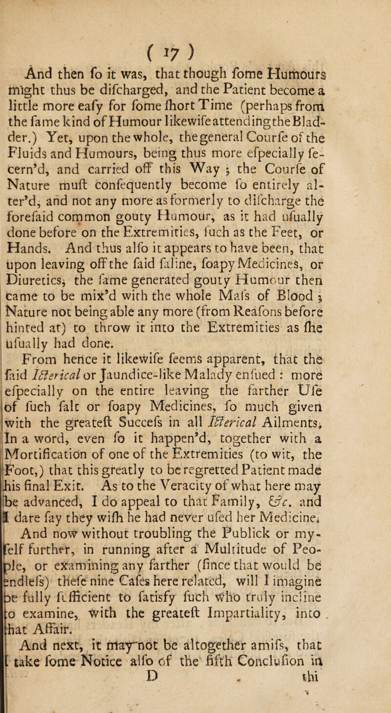 ( *7 ) And then fo it was, that though fome Humours might thus be difcharged, and the Patient become a little more eafy for fome fhort Time (perhaps from the fame kind of Humour likewifeattendingtheBlad- der.) Yet, upon the whole, the general Courle of the Fluids and Humours, being thus more efpecially fe- cern’d, and carried off this Way ; the Courle of Nature mu ft confequently become fo entirely al¬ ter’d, and not any more as formerly to difcharge the forefaid common gouty Humour, as it had ufually done before on the Extremities, iuch as the Feet, or Hands. And thus alfo it appears to have been, that upon leaving oft the laid faline, foapy Medicines, or Diuretics* the fame generated gouty Humour then came to be mix’d with the whole Mafs of Blood i Nature not being able any more (from Reafons before hinted at) to throw it into the Extremities as fhe ufually had done. From hence it likevvife feems apparent, that the faid Iflerical or Jaundice-like Malady enfued : more efpecially on the entire leaving the farther Ufe of fuch fait or foapy Medicines, fo much given with the greateft Succefs in all Iblerical Ailments, In a word, even fo it happen’d, together with a Mortification of one of the Extremities (to wit, the Foot,) that this greatly to be regretted Patient made Jais final Exit. As to the Veracity of what here may Ibe advanced, I do appeal to that Family, &c. and I dare fay they wiffi he had never ufed her Medicine* And now without troubling the Publick or my- felf further, in running after a Multitude of Peo¬ ple, or examining any farther (fince that would be endlefs) thefe nine Cafes here related, will I imagine be fully Efficient to fatisfy fuch Who truly incline :o examine, with the greateft Impartiality, into . hat Affair. And next, it ntay'not be altogether amifs, that take fome Notice alfo of the fifth Conclufion ia D . thi