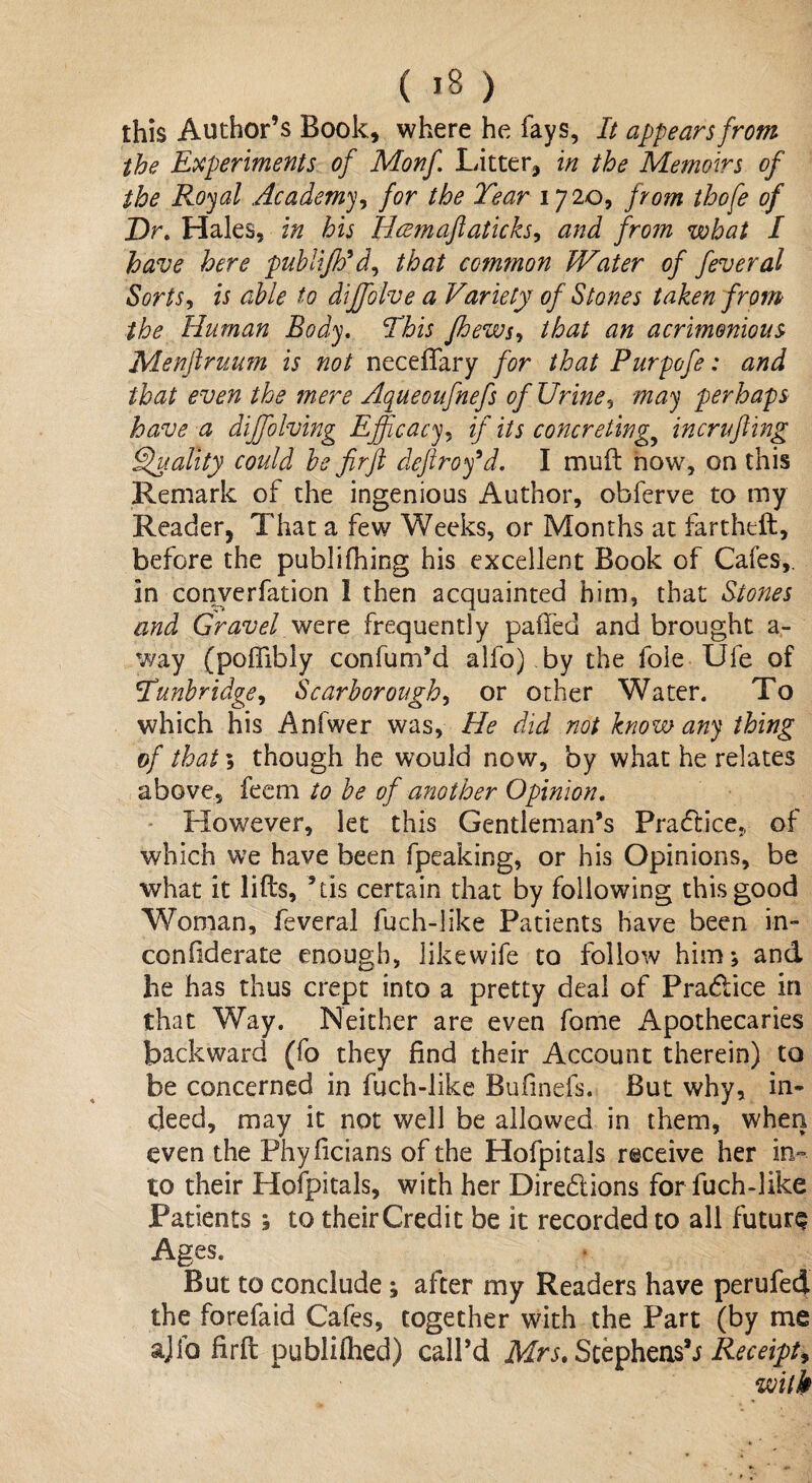 this Author’s Book, where he fays, It appears from the Experiments of Monf Litter, in the Memoirs of the Royal Academy, for the Tear 1720, from thofe of Dr. Hales, in his Ileemaftaticks, and from what I have here publiJVd, that common Water of feveral Sorts, is able to diffolve a Variety of Stones taken from the Human Body. This Jhews, that an acrimonious Menftruum is not neceffary for that Purpofe: and that even the mere Aqueoufnefs of Urine, may perhaps have a diffolving Efficacy, if its concreting.t incrlifting Quality could be fir ft cleftrofd. I mud now, on this Remark of the ingenious Author, obferve to my Reader, That a few Weeks, or Months at fartheft, before the publifiling his excellent Book of Cafes,, in converfation 1 then acquainted him, that Stones and Gravel were frequently paffed and brought a- way (poffibly confum’d alfo) by the foie Ule of Tunbridge, Scarborough, or other Water. To which his Anfwer was, He did not know any thing of that 5 though he would now, by what he relates above, feem to be of another Opinion. However, let this Gentleman’s Pra&ice., of which we have been fpeaking, or his Opinions, be what it lifts, ’tis certain that by following this good Woman, feveral fuch-like Patients have been in- con fde rate enough, likewife to follow him; and he has thus crept into a pretty deal of Practice in that Way. Neither are even fome Apothecaries backward (fo they find their Account therein) to be concerned in fuch-like Bufmefs. But why, in¬ deed, may it not well be allowed in them, when even the Phylicians of the Hofpitals receive her in¬ to their Hofpitals, with her Directions for fuch-like Patients; to their Credit be it recorded to all future Ages. But to conclude ; after my Readers have perufed the forefaid Cafes, together with the Part (by me ajfo firft publifhed) call’d Mrs. Stephens’.* Receipt, with