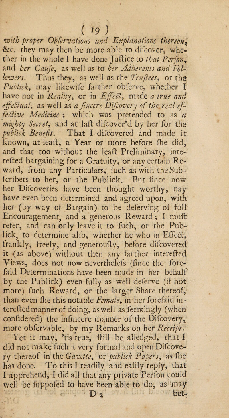 with proper Observations and Explanations thereon* &c. they may then be more able to difccver, whe¬ ther in the whole I have done Juftice to that Perfion^ and her Cauje, as well as to her Adherents and Fol¬ lowers. Thus they, as well as the Fruftees, or the Publick, may likewife farther obferve, whether I have not in Reality or in Effeft, made a true and effectual, as well as a fincere Difcovery of the. real ef¬ fective Medicine ; which was pretended to as a mighty Secret, and at laft difcover’d by her for the publick Benefit. That I difcovered and made it known, at leaft, a Year or more before fhe did, and that too without the lead: Preliminary, inte- refted bargaining for a Gratuity, or any certain Re¬ ward, from any Particulars, fuch as with the Sub™ fcribers to her, or the Publick. But fince now her Difcoveries have been thought worthy, nay have even been determined and agreed upon, with her (by way of Bargain) to be deferving of full Encouragement, and a generous Reward ; I muft refer, and can only leave it to fuch, or the Pub¬ lick, to determine alfo, whether he who in Effedt, frankly, freely, and generoufly, before difcovered it (as above) without then any farther interelfed Views, does not now neverthelefs (fince the fore- laid Determinations have been made in her behalf by the Publick) even fully as well deferve (if not more) fuch Reward, or the larger Share thereof, than even fhe this notable Female, in her forefaid in- terefted manner of doing, as well as feemingly (when confidered) the infmcere manner of the Difcovery, more obfervable, by my Remarks on her Receipt. Yet it may, *tis true, ftill be alledged, that I did not make fuch a very formal and open Difcove¬ ry thereof in the Gazette, or publick Paperj, as fhe has done. To this I readily and eafily reply, that I apprehend, I did all that any private Perfon could well be fuppofed to have been able to do, as may D 2 . ■ h bet~