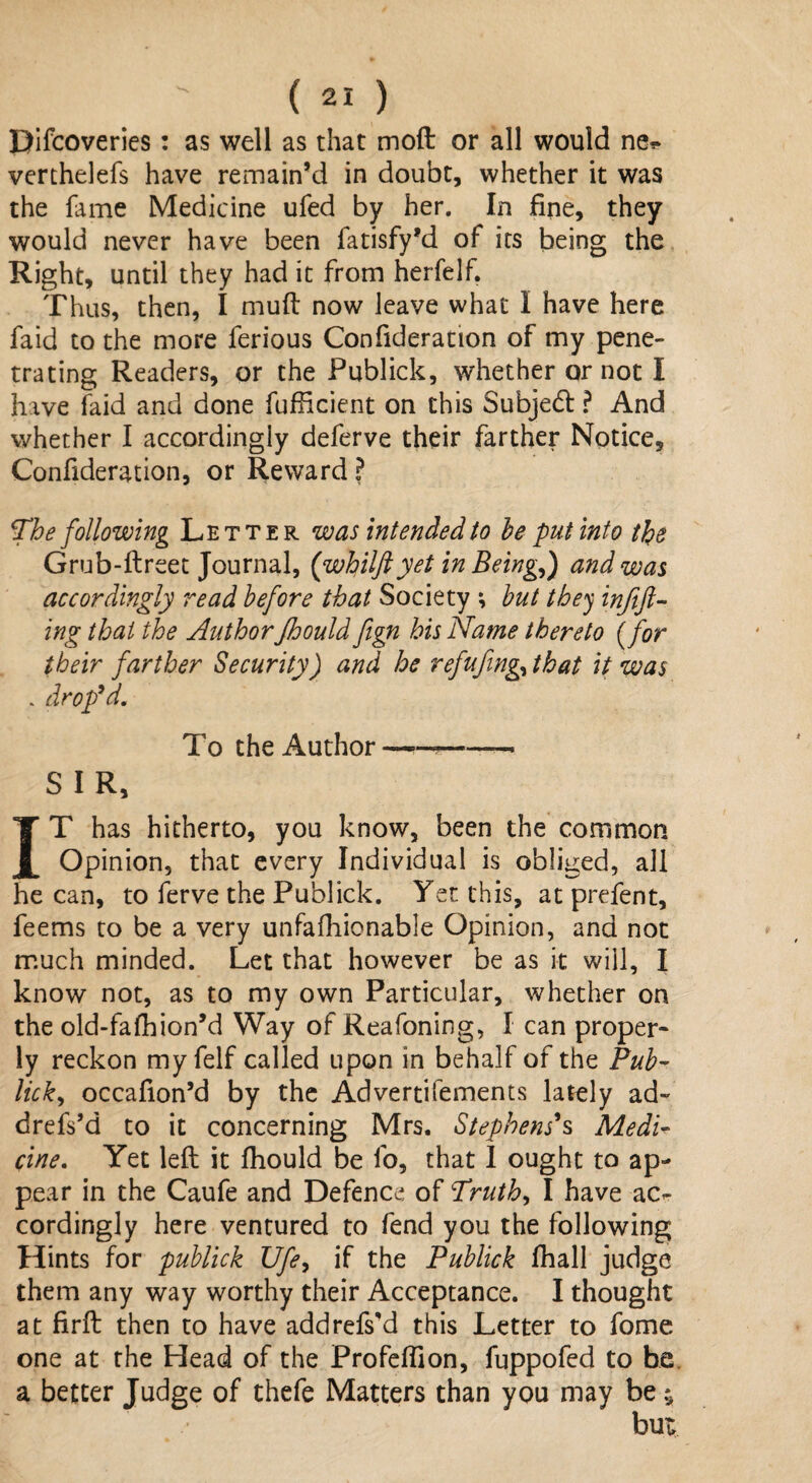 Difcoveries: as well as that moft or all would ne^ verthelefs have remain’d in doubt, whether it was the fame Medicine ufed by her. In fine, they would never have been fatisfy’d of its being the Right, until they had it from herfelf. Thus, then, I muff now leave what I have here faid to the more ferious Confideration of my pene¬ trating Readers, or the Publick, whether or not I have faid and done fufficient on this Subjedl ? And whether I accordingly deferve their farther Notice, Confideration, or Reward ? The following Letter was intended to he put into the Grub-ftreet Journal, (whilftyet in Beingf) and was accordingly read before that Society ; hut they inftft- ing that the Author Jhould fign his Name thereto (for their farther Security) and he refufing, that it was . drop'd. To the Author-——• S I R, IT has hitherto, you know, been the common Opinion, that every Individual is obliged, all he can, to ferve the Publick. Yet this, at prefent, feems to be a very unfafhionable Opinion, and not much minded. Let that however be as it will, I know not, as to my own Particular, whether on the old-fafhion’d Way of Reafoning, I can proper¬ ly reckon my felf called upon in behalf of the Pub¬ lick', occafion’d by the Advertifements lately ad- drefs’d to it concerning Mrs. Stephens's Medi¬ cine. Yet left it fhould be fo, that I ought to ap¬ pear in the Caufe and Defence of Truth., I have ac¬ cordingly here ventured to fend you the following Hints for publick Ufe, if the Publick fhall judge them any way worthy their Acceptance. I thought at firft then to have addrefs'd this Letter to fome one at the Head of the Profeftion, fuppofed to be. a better Judge of thefe Matters than you may be bu <rf