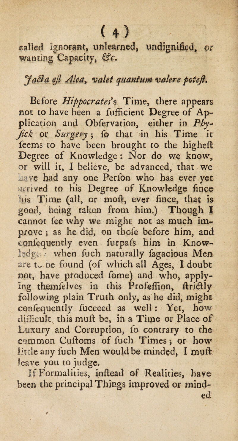 U) called ignorant, unlearned, undignified, or wanting Capacity, &c. Jaffa eft Alea> valet quantum vakre pot eft. Before Hippocrates's Time, there appears not to have been a fufficient Degree of Ap¬ plication and Obfervation, either in Phy- Jick or Surgery; fo that in his Time it feems to have been brought to the higheft Degree of Knowledge: Nor do we know, or will it, I believe, be advanced, that we have had any one PerfOn who has ever yet arrived to his Degree of Knowledge fince Bis Time (all, or mod, ever fince, that is good, being taken from him.) Though I cannot fee why we might not as much im¬ prove j as he did, on thofe before him, and confequently even furpafs him in Know¬ ledge- : when fuch naturally fagacious Men are be found (of which all Ages, I doubt not, have produced fome) and who, apply¬ ing themfelves in this Profeflion, ftridtly following plain Truth only, as'he did, might confequently fucceed as well : Yet, how difficulty this mud be, in a Time or Place of Luxury and Corruption, fo contrary to the common Cuftoms of fuch Times $ or how little any fuch Men would be minded, I muft leave you to judge. If Formalities, inftead of Realities, have been the principal Things improved or mind-