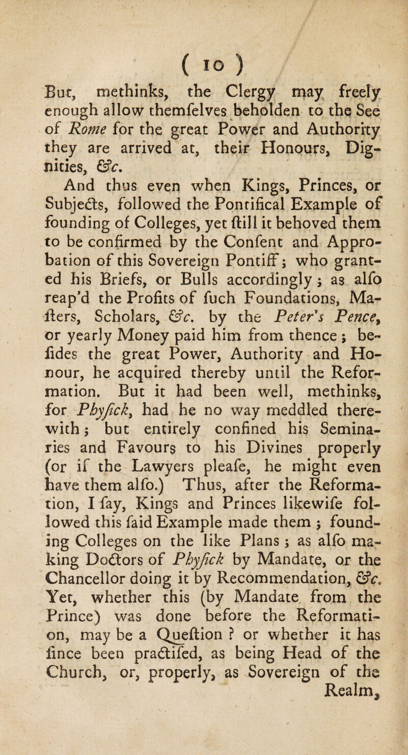 But, methinks, the Clergy may freely enough allow themfelves beholden to the See of Rome for the great Power and Authority they are arrived at, their Honours, Dig¬ nities, &c. And thus even when Kings, Princes, or Subjects, followed the Pontifical Example of founding of Colleges, yet ftill it behoved them to be confirmed by the Confent and Appro¬ bation of this Sovereign Pontiff; who grant¬ ed his Briefs, or Bulls accordingly; as alfo reap’d the Profits of fuch Foundations, Ma¬ ilers, Scholars, &c. by the Peter s Pencey or yearly Money paid him from thence ; be- iides the great Power, Authority and Ho¬ nour, he acquired thereby until the Refor¬ mation. But it had been well, methinks, for Phyfick, had he no way meddled there¬ with ; but entirely confined his Semina¬ ries and Favours to his Divines properly (or if the Lawyers pleafe, he might even have them alfo.) Thus, after the Reforma¬ tion, I fay, Kings and Princes likewife fol¬ lowed this faid Example made them ; found¬ ing Colleges on the like Plans ; as alfo ma¬ king Dodtors of Phyfick by Mandate, or the Chancellor doing it by Recommendation, &c> Yet, whether this (by Mandate from the Prince) was done before the Reformati¬ on, may be a Queflion ? or whether it has iince been pradtifed, as being Head of the Church, or, properly, as Sovereign of the Realms