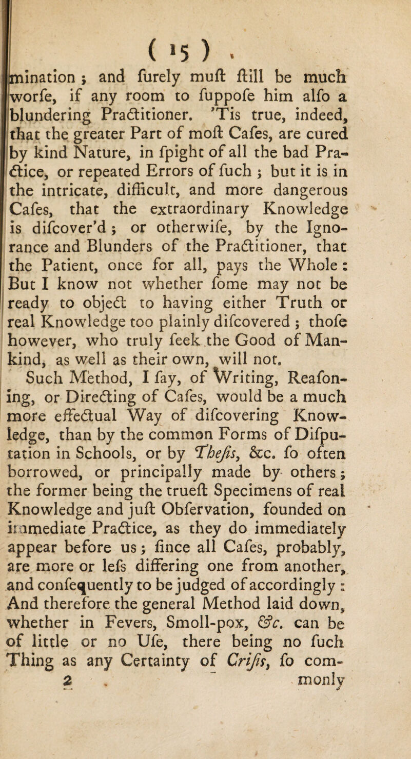 ( *5 ) . iination ; and furely muft ftill be much orfe, if any room to fuppofe him alfo a (blundering Practitioner. ’Tis true, indeed, I that the greater Part of mod: Cafes, are cured I by kind Nature, in fpight of all the bad Pra- | Ctice, or repeated Errors of fuch $ but it is in | the intricate, difficult, and more dangerous I Cafes, that the extraordinary Knowledge is difcover’d ; or otherwife, by the Igno¬ rance and Blunders of the Practitioner, that the Patient, once for all, pays the Whole : But I know not whether fome may not be ready to objeCt to having either Truth or real Knowledge too plainly difcovered ; thofe however, who truly feek the Good of Man¬ kind, as well as their own, will not. Such Method, I fay, of Writing, Reafon- ing, or Directing of Cafes, would be a much more effectual Way of difcovering Know¬ ledge, than by the common Forms of Depu¬ tation in Schools, or by T^hejis, &c. fo often borrowed, or principally made by others; the former being the trueft Specimens of real Knowledge and juft Obfervation, founded on immediate Practice, as they do immediately appear before us; fince all Cafes, probably, are more or lefs differing one from another, and confequently to be judged of accordingly : And therefore the general Method laid down, whether in Fevers, Smoll-pox, &c. can be of little or no Ufe, there being no fuch Thing as any Certainty of Crifn> fo com-