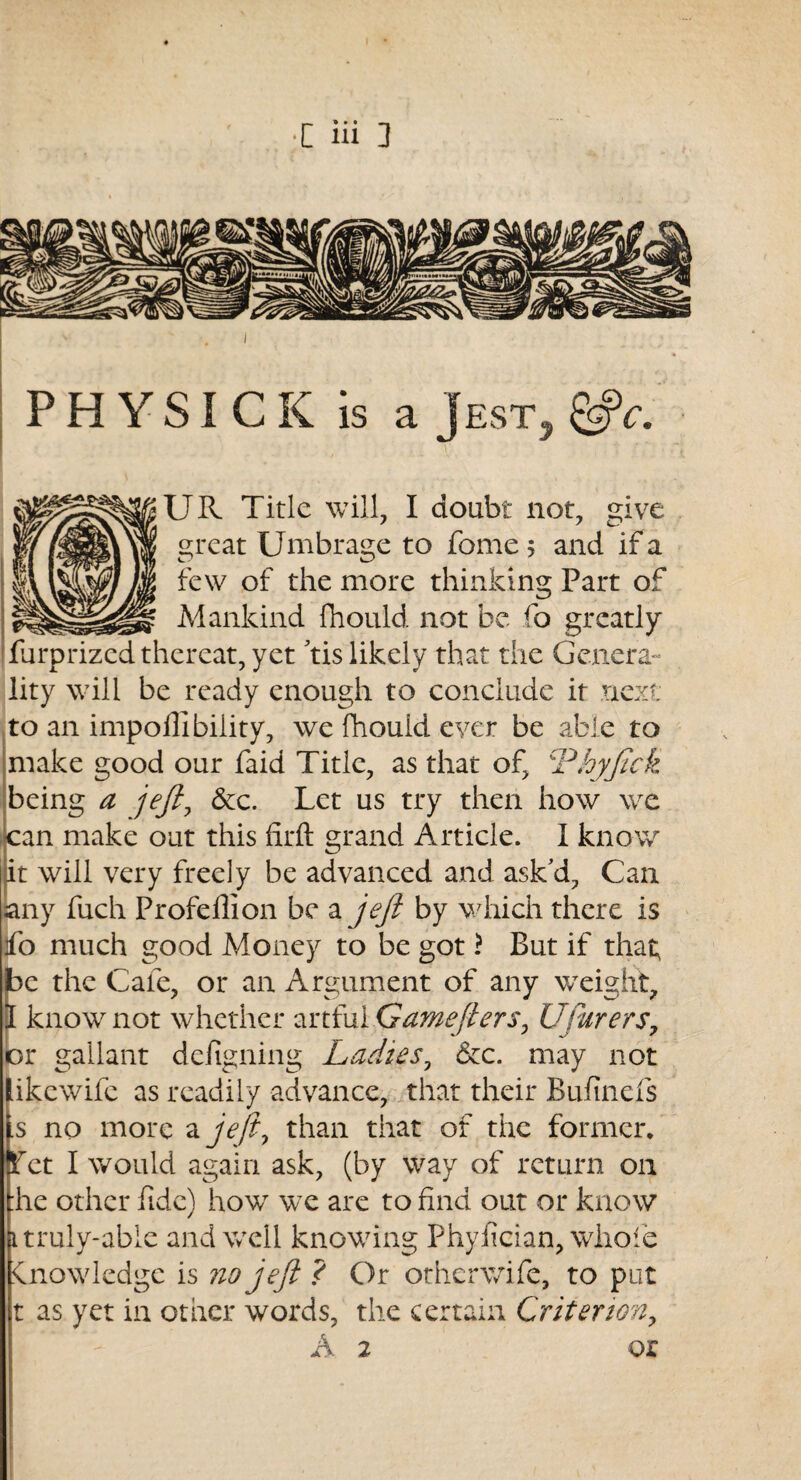 PHYSICK is a Jest, &c. UR Title will, I doubt not, give great Umbrage to fome 5 and if a few of the more thinking Part of Mankind fhould. not be fo greatly furprized thereat, yet tis likely that the Genera¬ lity will be ready enough to conclude it next to an impoilibility, we fhould ever be able to make good our faid Title, as that of, Phyjick being a jejl, &c. Let us try then how we can make out this firft grand Article. I know it will very freely be advanced and ask’d. Can any fuch Profeffion be a jejl by which there is fo much good Money to be got \ But if that; be the Cafe, or an Argument of any weight, 1 know not whether artful Gamejlers, UParers, or gallant defigning Ladies, &c. may not likewife as readily advance, that their Bufinefs s no more ayV/?, than that of the former. Let I would again ask, (by way of return on :he other fide) how we are to find out or know itruly-abie and well knowing Phyfician, whole knowledge is no jejl ? Or otherwife, to put t as yet in other words, the certain Criterion, T A 2 or * '