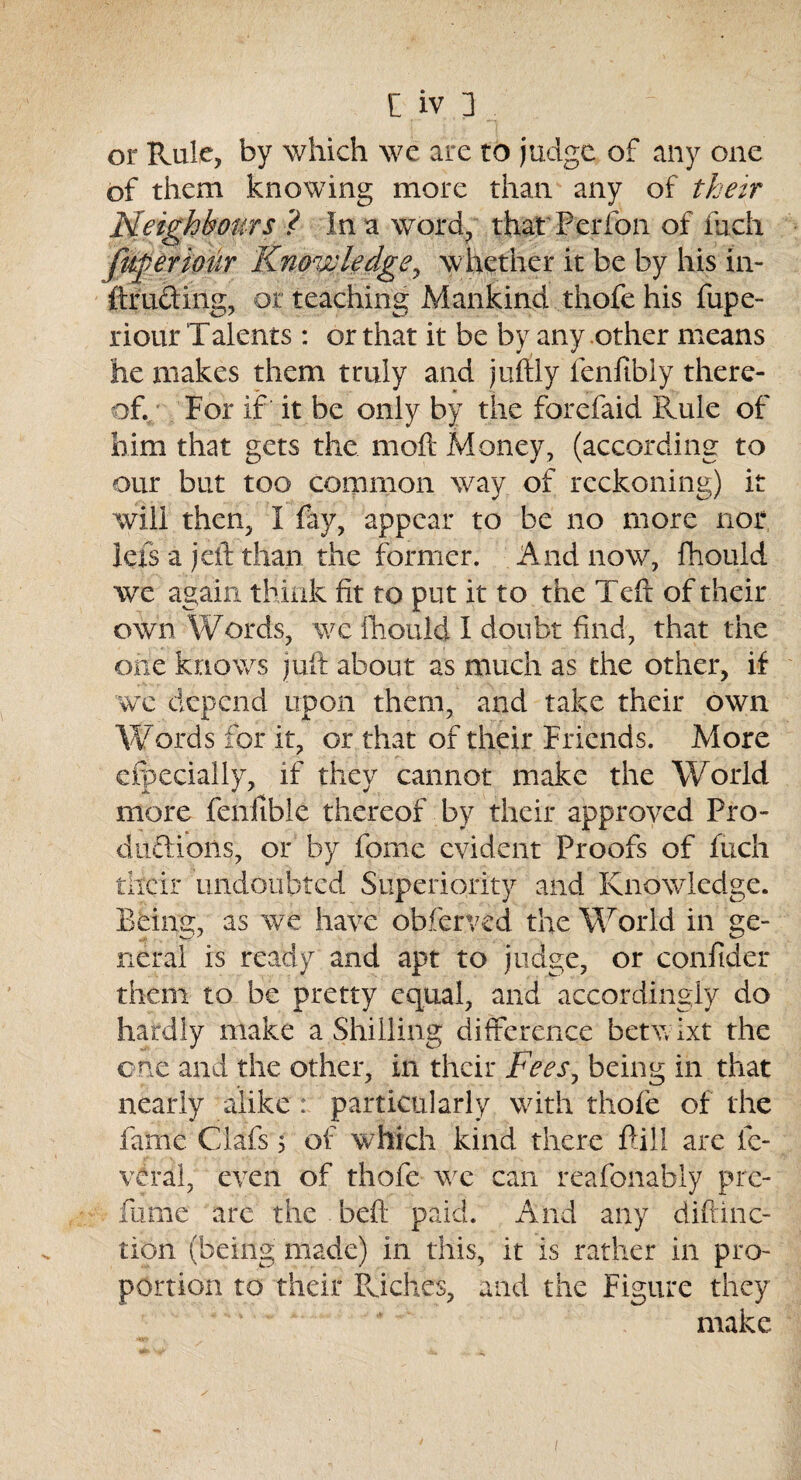 or Rule, by which we are to judge of any one of them knowing more than any of their Neighbours ? In a word, that Per foil of inch fugeriour Knowledge, whether it be by his in- (trading, or teaching Mankind thofe his fupe- riour Talents : or that it be by any other means he makes them truly and jufily fenftbiy there¬ of. For if it be only by the forefaid Rule of him that gets the moft Money, (according to our but too common wTay of reckoning) it will then, I (ay, appear to be no more nor lefs a jeft than the former. And now, fhould we again think fit to put it to the Teft of their own Words, we fhould I doubt find, that the one knows juft about as much as the other, if we depend upon them, and take their own Words for it, or that of their Friends. More cfpecially, if they cannot make the World more feniible thereof by their approved Pro- dudions, or by fome evident Proofs of fucli their undoubted Superiority and Knowledge. Being, as we have obferved the World in ge¬ neral is ready and apt to judge, or confider them to be pretty equal, and accordingly do hardly make a Shilling difference betw ixt the one and the other, in their Fees, being in that nearly alike : particularly with thofe of the fame Clafs 5 of which kind there (Fill are fe- veral, even of thofe we can reafonably pre- fume are the beft paid. And any diftinc- tion (being made) in this, it is rather in pro¬ portion to their Riches, and the Figure they make