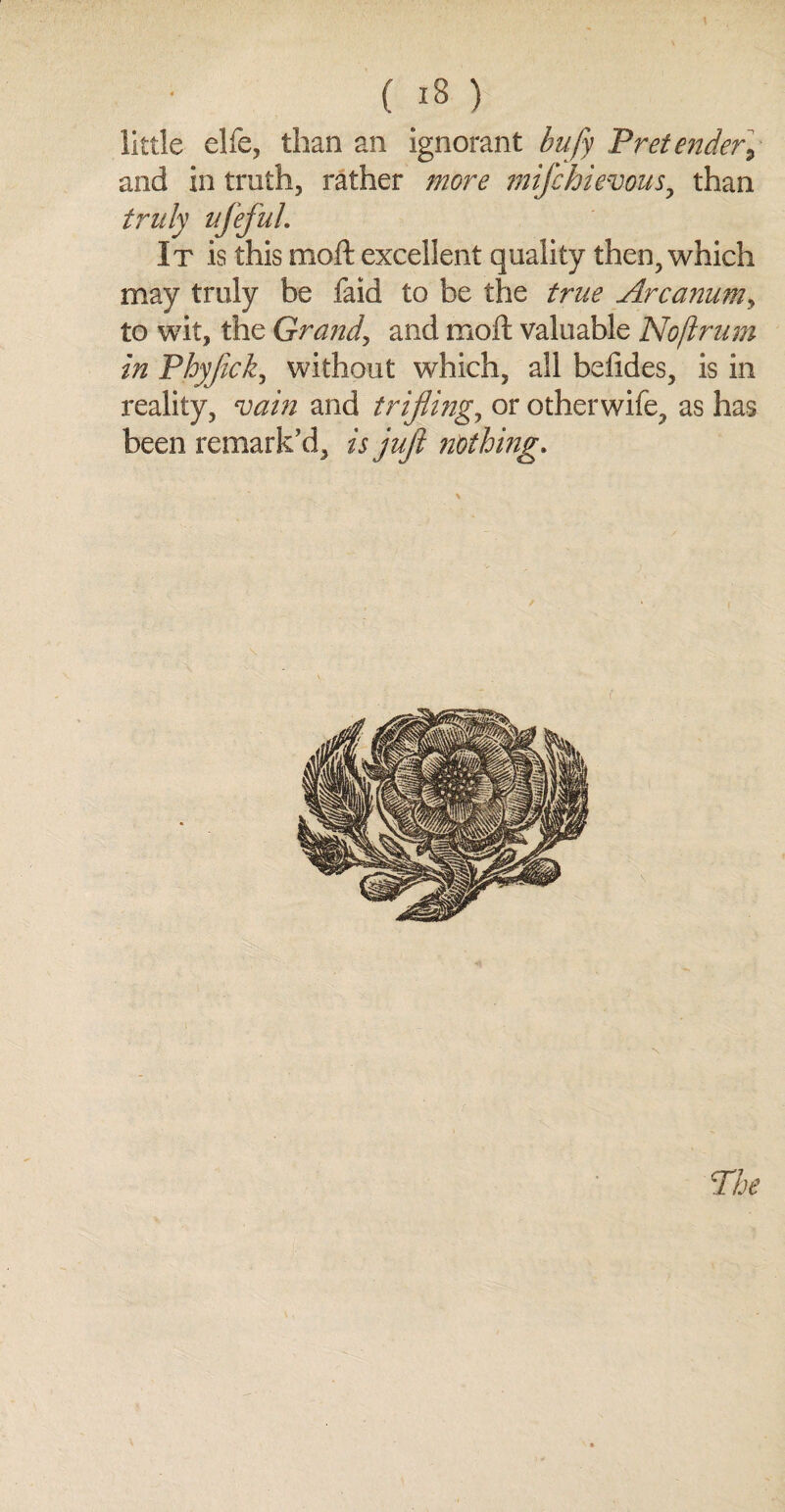 little elfe, than an ignorant bufy Pretender, and in truth, rather more mifchievous, than truly ufeful. It is this moft excellent quality then, which may truly be faid to be the true Arcanumy to wit, the Grand, and moft valuable Noflrum in Pbyftck, without which, all befides, is in reality, vain and trifling, or otherwife, as has been remark'd, is juft nothing. The