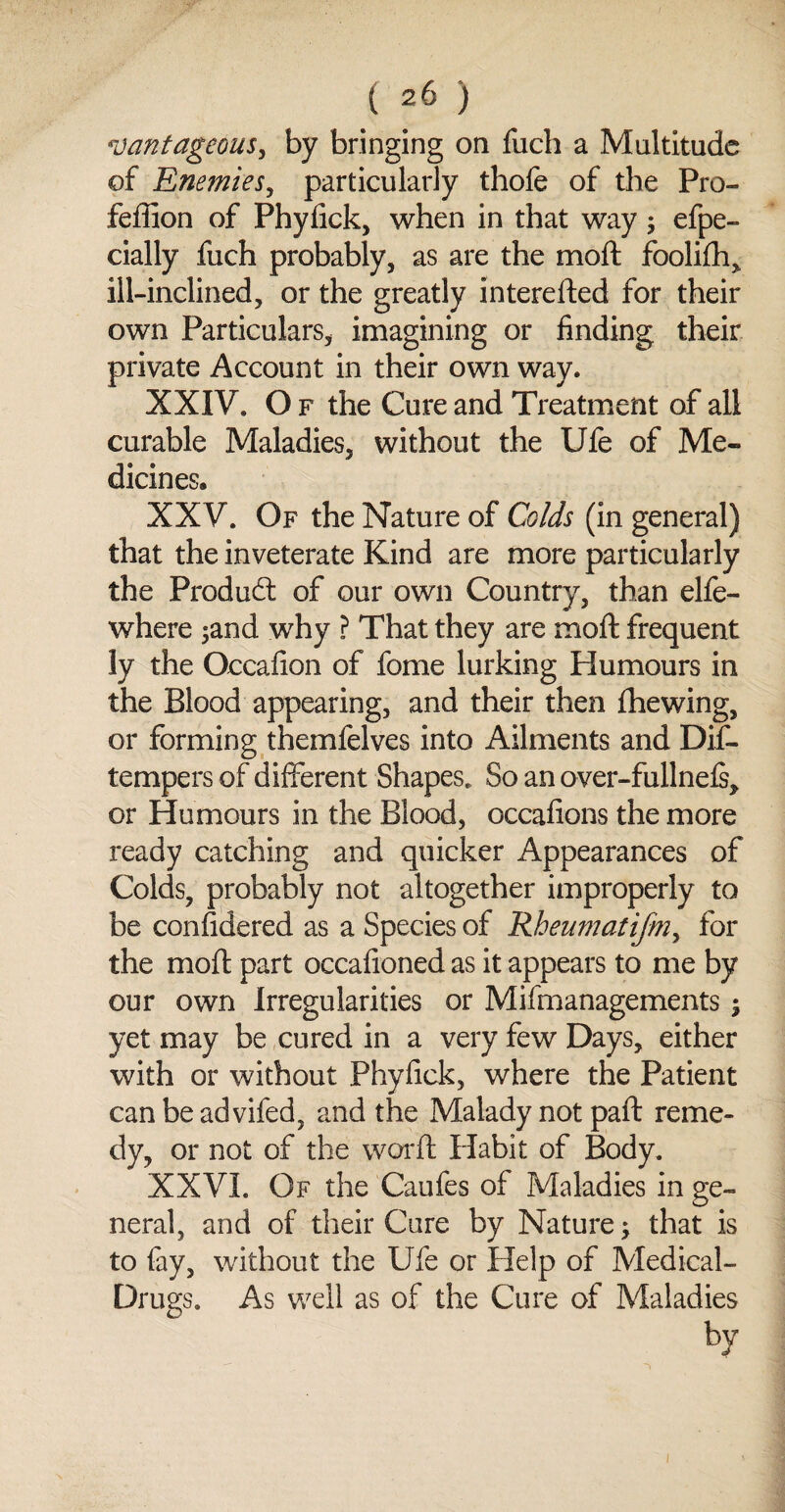 vantageous, by bringing on fuch a Multitude of Enemies, particularly thofe of the Pro- fefiion of Phyfick, when in that way; efpe- cially fuch probably, as are the moft foolifh, ill-inclined, or the greatly interested for their own Particulars, imagining or finding their private Account in their own way. XXIV. O f the Cure and Treatment of all curable Maladies, without the Ufe of Me¬ dicines. XX V. Of the Nature of Colds (in general) that the inveterate Kind are more particularly the Product of our own Country, than elfe- where ;and why ? That they are moft frequent ly the Occafion of fome lurking Humours in the Blood appearing, and their then {hewing, or forming themfelves into Ailments and Dif- tempers of different Shapes. So an over-fullnels,. or Humours in the Blood, occafions the more ready catching and quicker Appearances of Colds, probably not altogether improperly to be considered as a Species of Rheumatifm> for the moft part occafioned as it appears to me by our own Irregularities or Mismanagements; yet may be cured in a very few Days, either with or without Phyfick, where the Patient can be advifed, and the Malady not paft reme¬ dy, or not of the war ft Habit of Body. XXVI. Of the Caufes of Maladies in ge¬ neral, and of their Cure by Nature; that is to fay, without the Ufe or Help of Medical- Drugs. As well as of the Cure of Maladies by