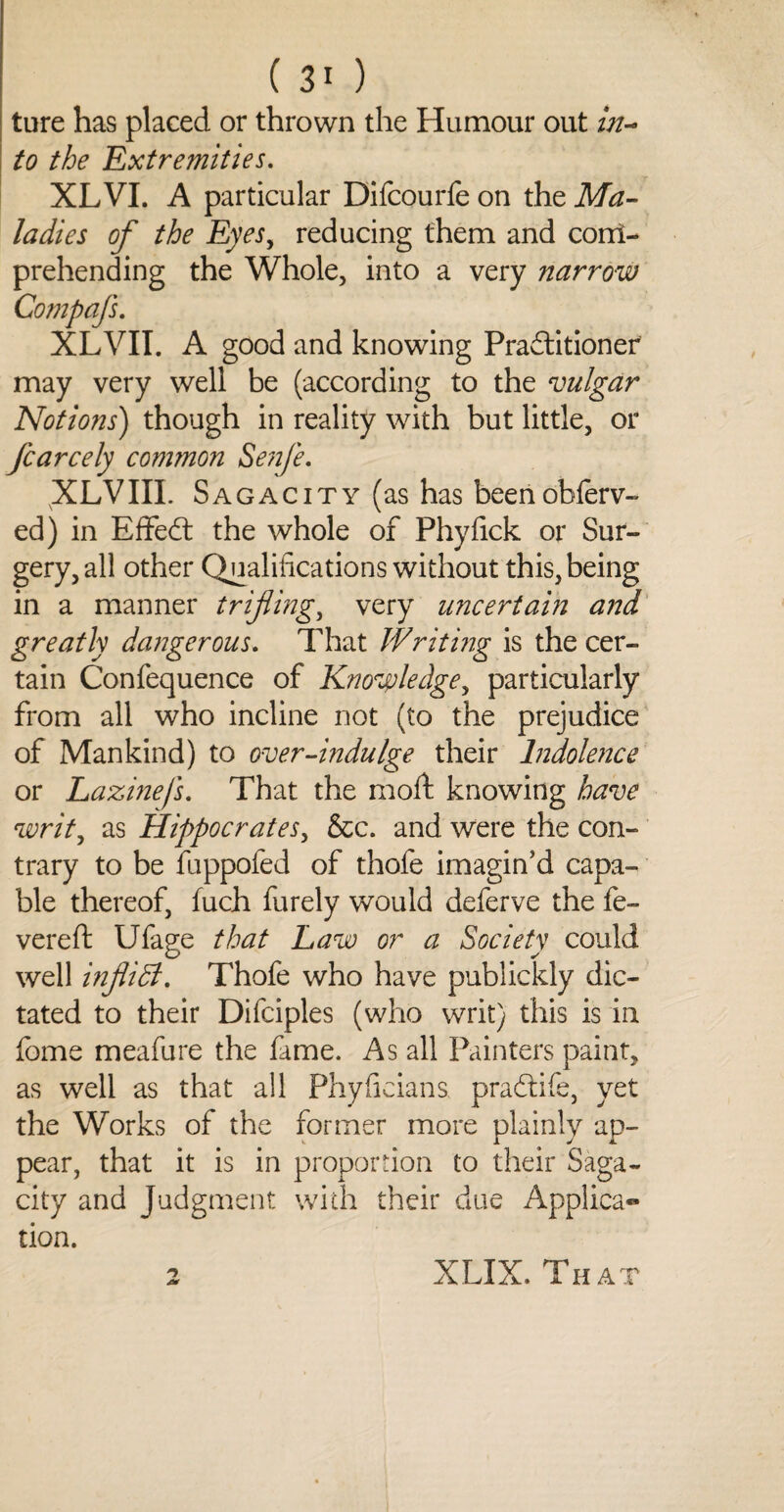 (30 ture has placed or thrown the Humour out in¬ to the Extremities. XL VI. A particular Difcourfe on the Ma¬ ladies of the Eyes, reducing them and conl- prehending the Whole, into a very narrow Compafs. XLVII. A good and knowing Practitioner may very well be (according to the vulgar Notions) though in reality with but little, or fcarcely common Senfe, XLVIII. Sagacity (as has beenobferv- ed) in Effect the whole of Phyfick or Sur¬ gery, all other Qualifications without this, being in a manner trifling, very uncertain and greatly dangerous. That Writing is the cer¬ tain Confequence of Knowledge, particularly from all who incline not (to the prejudice of Mankind) to over-indulge their Indolence or Lazinefs. That the moil knowing have writ, as Hippocrates, &c. and were the con¬ trary to be fuppofed of thofe imagin’d capa¬ ble thereof, fuch furely would deferve the fe¬ vered Ufage that Law or a Society could well infliB. Thofe who have publickly dic¬ tated to their Difciples (who writ) this is in feme meafure the fame. As all Painters paint, as well as that all Phyficians pracdife, yet the Works of the former more plainly ap¬ pear, that it is in proportion to their Saga¬ city and Judgment with their due Applica« tion. XLIX. That