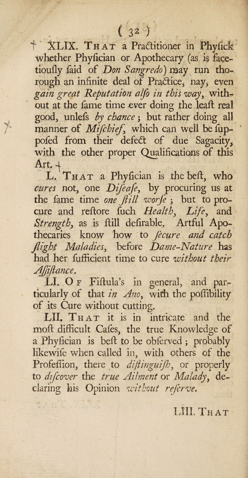 f XLIX. That a Pra&itioner in Phyficfc whether Phyfician or Apothecary (as is face- tioufly faid of Don Sangredo) may run tho¬ rough an infinite deal of Practice, nay* even gain great Reputation alfo in this way, with¬ out at the fame time ever doing the lead: real good, unlefs by chance; but rather doing all manner of Mifchief \ which can well be fup- pofed from their defed of due Sagacity* with the other proper Qualifications of this Art. 4 L. Th at a Phyfician is the bed, who cures not, one Difeafe, by procuring us at the fame time one flill worfe ; but to pro¬ cure and redore fuch Health, Life, and Strength, as is dill defirable. Artful Apo¬ thecaries know how to fecure and catch flight Maladies, before Da?ne-Nature has had her fufiicient time to cure without their Afliftance. ■LI. O f Fidula’s in general, and par¬ ticularly of that in Ano, with the poffibility of its Cure without cutting. LII. That it is in intricate and the mod difficult Cafes, the true Knowledge of a Phyfician is bed to be obferved ; probably likewife when called in, with others of the Profeffion, there to dijlinguifh, or properly to difcover the true Ailment or Malady, de¬ claring his Opinion without referve. LIII, That