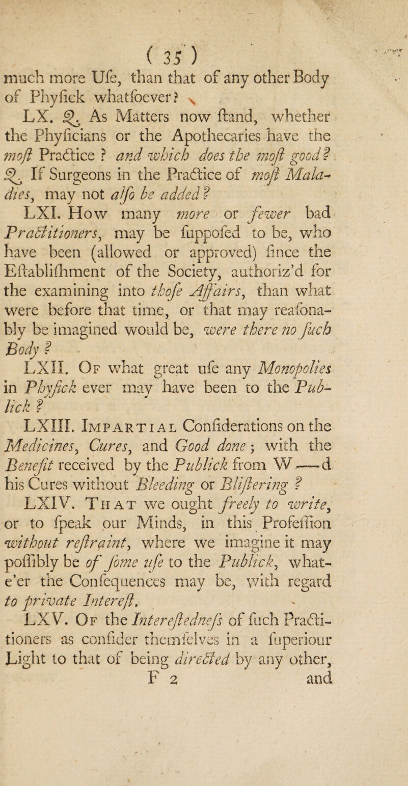 much more Ufe, than that of any other Body of Phyliek whatfoever? N LX. As Matters now ftand, whether the Phyficians or the Apothecaries have the mofi Practice ? and which does the mofi good ? If Surgeons in the Practice of mofi Mala- dies, may not alfo be added ? LXI. How many more or fewer bad Practitioners, may be fuppofed to be, who have been (allowed or approved) iince the Eftablifhment of the Society, authoriz’d for the examining into thofe Affairsy than what were before that time, or that may reafona- bly be imagined would be, were there no fuch Body ? LXII. Of what great ufe any Monopolies in Phyfick ever mav have been to the Pub- lick f LXIII. Impartial Considerations on the Medicines, Cures, and Good done; with the Benefit received by the Publick from W —d his Cures without Bleeding or Bliftering ? LXIV. That we ought freely to write, or to fpeak our Minds, in this Profeffion without refir pint, where we imagine it may poffibly be of Jome ufe to the Publick, what- e’er the Confequences may be, with regard to private hit ere ft, LXVh Of the Inter eft ednefs of fuch Practi¬ tioners as confider themfelves in a fuperiour Light to that of being directed by any other, F 2 and